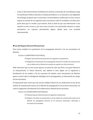 - Como se dijo anteriormente anotándose los motivos, el principio de veracidad que exige
      la Constitución Política boliviana al trabajo periodístico es un absurdo y una ilegalidad.
      Sin embargo, proponer que se sancionen a los periodistas y medios que no sean veraces,
      supone la creación de un organismo que se pronuncie sobre lo verdadero y lo falso, pero
      quién dicta qué es verdad y qué mentira. Ante la duda de que una información o una
      opinión no sean veraces y, por esta causa, el emisor sea sancionado, entonces es mejor
      permanecer       sin   expresar     pensamiento      alguno.    Queda     pues,    una    sociedad
      autocensurada.




Esta norma establece los parámetros de la propaganda electoral y de sus mecanismos de
 Ley del Órgano Electoral Plurinacional


difusión:
       Artículo 6. (COMPETENCIA ELECTORAL).

                 El Órgano electoral Plurinacional tiene las siguientes competencias:

                 10. Regulación y fiscalización de la propaganda electoral en medios de comunicación,
                      y de la elaboración y difusión de estudios de opinión con efecto electoral.

Debe advertirse que en esta norma aparece un juicio de valor que lleva a una gran latitud en
su interpretación, el “efecto electoral”, que además al estar ligado con la regulación y
fiscalización de los medios y de las encuestas de opinión como mecanismos de difusión,
genera control sobre la divulgación ideológica (en la propaganda) y la información de campo
(en las encuestas).

Es importante hacer notar que esta norma establece dentro de sus atribuciones el uso de los
medios de comunicación masiva en la difusión de propaganda en los procesos electorales, así
como la regulación y fiscalización de la elaboración y difusión de las encuestas.
       Artículo 24. (ATRIBUCIONES ELECTORALES).

                 El Tribunal Supremo Electoral tiene las siguientes atribuciones:

                 28. Regular y fiscalizar la contratación y uso de medios de comunicación masiva en la
                      difusión de propaganda electoral en los procesos electorales, referendos y
                      revocatorias de mandato.




                                                                                                     15
 