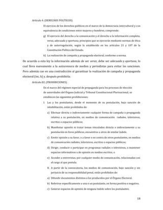 Artículo 4. (DERECHOS POLÍTICOS).

                 El ejercicio de los derechos políticos en el marco de la democracia intercultural y con
                 equivalencia de condiciones entre mujeres y hombres, comprende:

                 g) El ejercicio del derecho a la comunicación y el derecho a la información completa,
                    veraz, adecuada y oportuna, principios que se ejercerán mediante normas de ética
                    y de autorregulación, según lo establecido en los artículos 21 y 107 de la
                    Constitución Política del Estado.

                 k) La realización de campaña y propaganda electoral, conforme a norma.

De acuerdo a esta ley la información además de ser veraz, debe ser adecuada y oportuna, lo
cual lleva nuevamente a la autocensura de medios y periodistas para evitar las sanciones.
Pero además cae en una contradicción al garantizar la realización de campaña y propaganda
electoral (inc. k) y, después prohibirla:
        Artículo 82. (PROHIBICIONES).

                 En el marco del régimen especial de propaganda para los procesos de elección
                 de autoridades del Órgano Judicial y Tribunal Constitucional Plurinacional, se
                 establecen las siguientes prohibiciones:

                 I. Las y los postulantes, desde el momento de su postulación, bajo sanción de
                    inhabilitación, están prohibidos de:

                    a) Efectuar directa o indirectamente cualquier forma de campaña o propaganda
                        relativa a su postulación, en medios de comunicación radiales, televisivos,
                        escritos o espacios públicos;

                    b) Manifestar opinión ni tratar temas vinculados directa o indirectamente a su
                        postulación en foros públicos, encuentros u otros de similar índole.

                    c) Emitir opinión a su favor, o a favor o en contra de otros postulantes, en medios
                        de comunicación radiales, televisivos, escritos o espacios públicos;

                    d) Dirigir, conducir o participar en programas radiales o televisivos, o mantener
                        espacios informativos o de opinión en medios escritos; o

                    e) Acceder a entrevistas, por cualquier medio de comunicación, relacionadas con
                        el cargo al que postula.

                    II. A partir de la convocatoria, los medios de comunicación, bajo sanción y sin
                        perjuicio de su responsabilidad penal, están prohibidos de:

                    a) Difundir documentos distintos a los producidos por el Órgano Electoral.

                    b) Referirse específicamente a una o un postulante, en forma positiva o negativa.

                    c) Generar espacios de opinión de ninguna índole sobre los postulantes.


                                                                                                     18
 