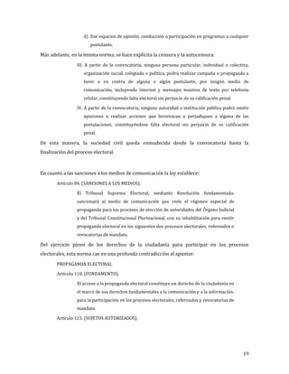 d) Dar espacios de opinión, conducción o participación en programas a cualquier
                       postulante.

Más adelante, en la misma norma, se hace explícita la censura y la autocensura:
                 III. A partir de la convocatoria, ninguna persona particular, individual o colectiva,
                    organización social, colegiada o política, podrá realizar campaña o propaganda a
                    favor o en contra de alguna o algún postulante, por ningún medio de
                    comunicación, incluyendo Internet y mensajes masivos de texto por telefonía
                    celular, constituyendo falta electoral sin perjuicio de su calificación penal.

                 IV. A partir de la convocatoria, ninguna autoridad o institución pública podrá emitir
                    opiniones o realizar acciones que favorezcan o perjudiquen a alguna de las
                    postulaciones, constituyéndose falta electoral sin perjuicio de su calificación
                    penal.

De esta manera, la sociedad civil queda enmudecida desde la convocatoria hasta la
finalización del proceso electoral.



En cuanto a las sanciones a los medios de comunicación la ley establece:
       Artículo 84. (SANCIONES A LOS MEDIOS).

                 El Tribunal Supremo Electoral, mediante Resolución fundamentada,
                 sancionará al medio de comunicación que viole el régimen especial de
                 propaganda para los procesos de elección de autoridades del Órgano Judicial
                 y del Tribunal Constitucional Plurinacional, con su inhabilitación para emitir
                 propaganda electoral en los siguientes dos procesos electorales, referendos o
                 revocatorias de mandato.

Del ejercicio pleno de los derechos de la ciudadanía para participar en los procesos
electorales, esta norma cae en una profunda contradicción al apuntar:
       PROPAGANDA ELECTORAL

       Artículo 110. (FUNDAMENTO).

                 El acceso a la propaganda electoral constituye un derecho de la ciudadanía en
                 el marco de sus derechos fundamentales a la comunicación y a la información,
                 para la participación en los procesos electorales, referendos y revocatorias de
                 mandato.

       Artículo 115. (SUJETOS AUTORIZADOS).




                                                                                                     19
 