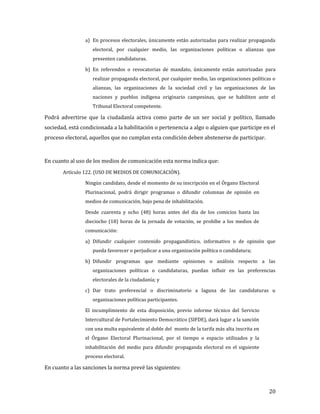 a) En procesos electorales, únicamente están autorizadas para realizar propaganda
                    electoral, por cualquier medio, las organizaciones políticas o alianzas que
                    presenten candidaturas.

                b) En referendos o revocatorias de mandato, únicamente están autorizadas para
                    realizar propaganda electoral, por cualquier medio, las organizaciones políticas o
                    alianzas, las organizaciones de la sociedad civil y las organizaciones de las
                    naciones y pueblos indígena originario campesinas, que se habiliten ante el
                    Tribunal Electoral competente.

Podrá advertirse que la ciudadanía activa como parte de un ser social y político, llamado
sociedad, está condicionada a la habilitación o pertenencia a algo o alguien que participe en el
proceso electoral, aquellos que no cumplan esta condición deben abstenerse de participar.



En cuanto al uso de los medios de comunicación esta norma indica que:
       Artículo 122. (USO DE MEDIOS DE COMUNICACIÓN).

                Ningún candidato, desde el momento de su inscripción en el Órgano Electoral
                Plurinacional, podrá dirigir programas o difundir columnas de opinión en
                medios de comunicación, bajo pena de inhabilitación.

                Desde cuarenta y ocho (48) horas antes del día de los comicios hasta las
                dieciocho (18) horas de la jornada de votación, se prohíbe a los medios de
                comunicación:

                a) Difundir cualquier contenido propagandístico, informativo o de opinión que
                    pueda favorecer o perjudicar a una organización política o candidatura;

                b) Difundir programas que mediante opiniones o análisis respecto a las
                    organizaciones políticas o candidaturas, puedan influir en las preferencias
                    electorales de la ciudadanía; y

                c) Dar trato preferencial o discriminatorio a laguna de las candidaturas u
                    organizaciones políticas participantes.

                El incumplimiento de esta disposición, previo informe técnico del Servicio
                Intercultural de Fortalecimiento Democrático (SIFDE), dará lugar a la sanción
                con una multa equivalente al doble del monto de la tarifa más alta inscrita en
                el Órgano Electoral Plurinacional, por el tiempo o espacio utilizados y la
                inhabilitación del medio para difundir propaganda electoral en el siguiente
                proceso electoral.

En cuanto a las sanciones la norma prevé las siguientes:



                                                                                                   20
 