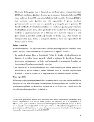 - El director de la Agencia para el Desarrollo de las Macroregiones y Zonas Fronterizas
    (ADEMAF), Juan Ramón Quintana3, denunció que la Asociación Nacional de la Prensa (ANP)
    viene recibiendo desde 2008 recursos de la National Endowment for Democracy (NED), lo
    cual   explicaría   según   Quintana     que   esta   organización     de   prensa    cuestione
    permanentemente las leyes que son aprobadas y promulgadas por el gobierno del
    Presidente Morales. Frente a la denuncia hecha por Juan Ramón Quintana, el presidente de
    la ANP, Marco Antonio Dipp, señaló que la ANP recibe colaboraciones de varios países
    solidarios u organizaciones como en la NED, que en su momento respaldó a la CDC
    (Capacitación y Derechos Ciudadanos) fundada por Nardy Suxo, actual ministra de
    Transparencia y Lucha Contra la Corrupción, además de haber sido representante del
    Centro Carter en Bolivia.



El amedrentamiento a los periodistas incluye también al estrangulamiento económico como
Quinta exposición


una vía más para acallar y amordazar a los trabajadores de la prensa boliviana:

- Invocando al artículo 24 de la Constitución Política del Estado, referido al Derecho de
    Petición, el periodista Carlos Valverde solicitó al gobierno del Presidente Morales
    proporcione los argumentos o criterios bajo los cuales los programas que él produce no
    tienen asignación delapropaganda gubernamental.

- Un comentarista de un canal de televisión de la ciudad de Santa Cruz, acusó al gobierno del
    Presidente Evo Morales de ejercer presión sobre este medio de comunicación para que se
    le obligue a cambiar el esquema de su programa, dedicado al análisis de temas políticos.



En la comprensión que no puede existir libre expresión sino es en presencia del acceso libre e
Sexta exposición


irrestricto acceso a la información, los periodistas bolivianos denuncian también que en
muchas oportunidades han visto interrumpidas sus tareas de cobertura cuando se les ha
impedido cumplir con sus labores periodísticas:




3Juan Ramón Quintana fue ministro de la Presidencia en al actual administración y es hombre muy
cercano a Evo Morales, tal es así que cuando Quintana fue denunciado por el ex presidente de la
Aduana, César López, de introducir contrabando en treinta y tres camiones desde la frontera de Pando
con el Brasil, fue el mismo Presidente Morales quien salió en su defensa humillando públicamente al
periodista que escribiera una nota de prensa al respecto y, aunque tal denuncia les costó el cargo de
ministro, fue compensado con la dirección de ADEMAF.


                                                                                                   8
 