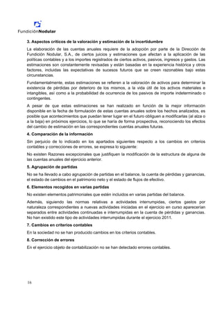 3. Aspectos críticos de la valoración y estimación de la incertidumbre
La elaboración de las cuentas anuales requiere de la adopción por parte de la Dirección de
Fundición Nodular, S.A., de ciertos juicios y estimaciones que afectan a la aplicación de las
políticas contables y a los importes registrados de ciertos activos, pasivos, ingresos y gastos. Las
estimaciones son constantemente revisadas y están basadas en la experiencia histórica y otros
factores, incluidas las expectativas de sucesos futuros que se creen razonables bajo estas
circunstancias.
Fundamentalmente, estas estimaciones se refieren a la valoración de activos para determinar la
existencia de pérdidas por deterioro de los mismos, a la vida útil de los activos materiales e
intangibles, así como a la probabilidad de ocurrencia de los pasivos de importe indeterminado o
contingentes.
A pesar de que estas estimaciones se han realizado en función de la mejor información
disponible en la fecha de formulación de estas cuentas anuales sobre los hechos analizados, es
posible que acontecimientos que puedan tener lugar en el futuro obliguen a modificarlas (al alza o
a la baja) en próximos ejercicios, lo que se haría de forma prospectiva, reconociendo los efectos
del cambio de estimación en las correspondientes cuentas anuales futuras.
4. Comparación de la información
Sin perjuicio de lo indicado en los apartados siguientes respecto a los cambios en criterios
contables y correcciones de errores, se expresa lo siguiente:
No existen Razones excepcionales que justifiquen la modificación de la estructura de alguna de
las cuentas anuales del ejercicio anterior.
5. Agrupación de partidas
No se ha llevado a cabo agrupación de partidas en el balance, la cuenta de pérdidas y ganancias,
el estado de cambios en el patrimonio neto y el estado de flujos de efectivo.
6. Elementos recogidos en varias partidas
No existen elementos patrimoniales que estén incluidos en varias partidas del balance.
Además, siguiendo las normas relativas a actividades interrumpidas, ciertos gastos por
naturaleza correspondientes a nuevas actividades iniciadas en el ejercicio en curso aparecerían
separados entre actividades continuadas e interrumpidas en la cuenta de pérdidas y ganancias.
No han existido este tipo de actividades interrumpidas durante el ejercicio 2011.
7. Cambios en criterios contables
En la sociedad no se han producido cambios en los criterios contables.
8. Corrección de errores
En el ejercicio objeto de contabilización no se han detectado errores contables.




16
 
