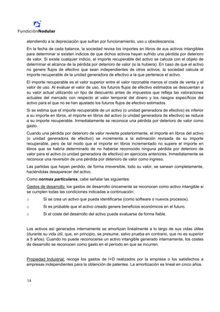 atendiendo a la depreciación que sufran por funcionamiento, uso u obsolescencia.
En la fecha de cada balance, la sociedad revisa los importes en libros de sus activos intangibles
para determinar si existen indicios de que dichos activos hayan sufrido una pérdida por deterioro
de valor. Si existe cualquier indicio, el importe recuperable del activo se calcula con el objeto de
determinar el alcance de la pérdida por deterioro de valor (si la hubiera). En caso de que el activo
no genere flujos de efectivo que sean independientes de otros activos, la sociedad calcula el
importe recuperable de la unidad generadora de efectivo a la que pertenece el activo.
El importe recuperable es el valor superior entre el valor razonable menos el coste de venta y el
valor de uso. Al evaluar el valor de uso, los futuros flujos de efectivo estimados se descuentan a
su valor actual utilizando un tipo de descuento antes de impuestos que refleja las valoraciones
actuales del mercado con respecto al valor temporal del dinero y los riesgos específicos del
activo para el que no se han ajustado los futuros flujos de efectivo estimados.
Si se estima que el importe recuperable de un activo (o unidad generadora de efectivo) es inferior
a su importe en libros, el importe en libros del activo (o unidad generadora de efectivo) se reduce
a su importe recuperable. Inmediatamente se reconoce una pérdida por deterioro de valor como
gasto.
Cuando una pérdida por deterioro de valor revierte posteriormente, el importe en libros del activo
(o unidad generadora de efectivo) se incrementa a la estimación revisada de su importe
recuperable, pero de tal modo que el importe en libros incrementado no supere el importe en
libros que se habría determinado de no haberse reconocido ninguna pérdida por deterioro de
valor para el activo (o unidad generadora de efectivo) en ejercicios anteriores. Inmediatamente se
reconoce una reversión de una pérdida por deterioro de valor como ingreso.
Las partidas que hayan perdido, de forma irreversible, todo su valor, se sanean completamente,
haciéndolas desaparecer del activo.
Como normas particulares, cabe señalar las siguientes:
Gastos de desarrollo: los gastos de desarrollo únicamente se reconocen como activo intangible si
se cumplen todas las condiciones indicadas a continuación:
o        Si se crea un activo que pueda identificarse (como software o nuevos procesos).
o        Si es probable que el activo creado genere beneficios económicos en el futuro.
o        Si el coste del desarrollo del activo puede evaluarse de forma fiable.


Los activos así generados internamente se amortizan linealmente a lo largo de sus vidas útiles
(durante su vida útil, que, en principio, se presume, salvo prueba en contrario, que no es superior
a 5 años). Cuando no puede reconocerse un activo intangible generado internamente, los costes
de desarrollo se reconocen como gasto en el período en que se incurren.


Propiedad Industrial: recoge los gastos de I+D realizados por la empresa o los satisfechos a
empresas independientes para la obtención de patentes. La amortización es lineal en cinco años.



18
 