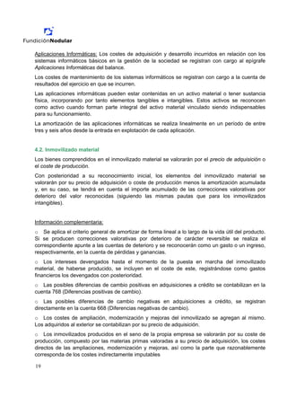 Aplicaciones Informáticas: Los costes de adquisición y desarrollo incurridos en relación con los
sistemas informáticos básicos en la gestión de la sociedad se registran con cargo al epígrafe
Aplicaciones Informáticas del balance.
Los costes de mantenimiento de los sistemas informáticos se registran con cargo a la cuenta de
resultados del ejercicio en que se incurren.
Las aplicaciones informáticas pueden estar contenidas en un activo material o tener sustancia
física, incorporando por tanto elementos tangibles e intangibles. Estos activos se reconocen
como activo cuando forman parte integral del activo material vinculado siendo indispensables
para su funcionamiento.
La amortización de las aplicaciones informáticas se realiza linealmente en un período de entre
tres y seis años desde la entrada en explotación de cada aplicación.


4.2. Inmovilizado material
Los bienes comprendidos en el inmovilizado material se valorarán por el precio de adquisición o
el coste de producción.
Con posterioridad a su reconocimiento inicial, los elementos del inmovilizado material se
valorarán por su precio de adquisición o coste de producción menos la amortización acumulada
y, en su caso, se tendrá en cuenta el importe acumulado de las correcciones valorativas por
deterioro del valor reconocidas (siguiendo las mismas pautas que para los inmovilizados
intangibles).


Información complementaria:
o Se aplica el criterio general de amortizar de forma lineal a lo largo de la vida útil del producto.
Si se producen correcciones valorativas por deterioro de carácter reversible se realiza el
correspondiente apunte a las cuentas de deterioro y se reconocerán como un gasto o un ingreso,
respectivamente, en la cuenta de pérdidas y ganancias.
o Los intereses devengados hasta el momento de la puesta en marcha del inmovilizado
material, de haberse producido, se incluyen en el coste de este, registrándose como gastos
financieros los devengados con posterioridad.
o Las posibles diferencias de cambio positivas en adquisiciones a crédito se contabilizan en la
cuenta 768 (Diferencias positivas de cambio).
o Las posibles diferencias de cambio negativas en adquisiciones a crédito, se registran
directamente en la cuenta 668 (Diferencias negativas de cambio).
o Los costes de ampliación, modernización y mejoras del inmovilizado se agregan al mismo.
Los adquiridos al exterior se contabilizan por su precio de adquisición.
o Los inmovilizados producidos en el seno de la propia empresa se valorarán por su coste de
producción, compuesto por las materias primas valoradas a su precio de adquisición, los costes
directos de las ampliaciones, modernización y mejoras, así como la parte que razonablemente
corresponda de los costes indirectamente imputables

19
 