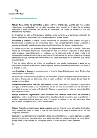 4.5. Instrumentos financieros


Activos financieros no corrientes y otros activos financieros. Cuando son reconocidos
inicialmente, se contabilizan por su valor razonable más, excepto en el caso de los activos
financieros a valor razonable con cambios en resultados, los costes de transacción que son
directamente imputables.
En el balance, los activos financieros se clasifican entre corrientes y no corrientes en función de
que su vencimiento sea menor/igual o superior/posterior a doce meses.
Préstamos y cuentas a cobrar. Activos financieros no derivados cuyos cobros son fijos o
determinables no negociados en un mercado activo. Tras su reconocimiento inicial, se valoran a
su coste amortizado, usando para su determinación el método del tipo de interés efectivo.
Por coste amortizado, se entiende el coste de adquisición de un activo (o pasivo) financiero
menos los reembolsos de principal y corregido (en más o en menos, según sea el caso) por la
parte imputada sistemáticamente a resultados de la diferencia entre el coste inicial y el
correspondiente valor de reembolso al vencimiento. En el caso de los activos financieros, el coste
amortizado incluye, además las correcciones a su valor motivadas por el deterioro que hayan
experimentado.
El tipo de interés efectivo es el tipo de actualización que iguala exactamente el valor de un
instrumento financiero a la totalidad de sus flujos de efectivo estimados por todos los conceptos a
lo largo de su vida.
Los depósitos y fianzas se reconocen por el importe desembolsado para hacer frente a los
compromisos contractuales.
Se reconocen en el resultado del período las dotaciones y reversiones por deterioro del valor de
los activos financieros por diferencia entre el valor en libros y el valor actual de los flujos de
efectivo recuperables.
Inversiones mantenidas hasta su vencimiento. Activos financieros no derivados cuyos cobros
son fijos o determinables y con vencimiento fijo en los que la sociedad tiene la intención y
capacidad de conservar hasta su finalización. Tras su reconocimiento inicial, se valoran también
a su coste amortizado.
Activos financieros registrados a valor razonable con cambios en la cuenta de pérdidas y
ganancias. Incluye la cartera de negociación y aquellos activos financieros que se gestionan y
evalúan según el criterio de valor razonable. Figuran en el balance por su valor razonable y las
fluctuaciones se registran en la cuenta de resultados.


Activos financieros mantenidos para negociar. Activos financieros no derivados designados
como disponibles para la venta o que no son clasificados específicamente dentro de las
categorías anteriores.
Después de su reconocimiento inicial como tales, se contabilizan por su valor razonable, excepto
que no coticen en un mercado activo y su valor razonable no pueda estimarse de forma fiable,
que se miden por su coste o por un importe inferior si existe evidencia de su deterioro.

21
 