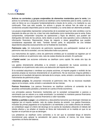 Activos no corrientes y grupos enajenables de elementos mantenidos para la venta. Los
activos no corrientes o grupos de activos se clasifican como mantenidos para la venta, cuando su
valor en libros se va a recuperar fundamentalmente a través de la venta y no mediante su uso
continuado. Para que esto suceda, los activos o grupos de activos han de estar en sus
condiciones actuales disponibles para la venta inmediata y su venta debe ser altamente probable.
Los grupos enajenables representan componentes de la sociedad que han sido vendidos o se ha
dispuesto de ellos por otra vía, o bien han sido clasificados como mantenidos para la venta. Estos
componentes, comprenden conjuntos de operaciones y flujos de efectivo, que pueden ser
distinguidos del resto de los activos, tanto desde un punto de vista operativo como a efectos de
información financiera. Representan líneas de negocio o áreas geográficas que pueden
considerarse separadas del resto. También forman parte, la adquisición de una entidad
dependiente adquirida exclusivamente con la finalidad de revenderla.
Patrimonio neto. Un instrumento de patrimonio representa una participación residual en el
patrimonio neto de la sociedad, una vez deducidos todos sus pasivos.
Los instrumentos de capital y otros de patrimonio emitidos por la sociedad se registran por el
importe recibido en el patrimonio neto, neto de costes directos de emisión. En particular:
• Capital social. Las acciones ordinarias se clasifican como capital. No existe otro tipo de
acciones.
Los gastos directamente atribuibles a la emisión o adquisición de nuevas acciones se
contabilizan en el patrimonio neto como una deducción del importe del mismo.
Si la sociedad adquiriese o vendiese sus propias acciones, el importe pagado o recibido de las
acciones propias se reconoce directamente en el patrimonio. No se reconoce ninguna pérdida o
ganancia en el resultado del ejercicio derivada de la compra, venta, emisión o amortización de los
instrumentos de patrimonio propio.
• Acciones propias. Se presentan minorando el patrimonio neto. No se reconoce resultado
alguno en la compra, venta, emisión o cancelación de las mismas.
Pasivos financieros. Los pasivos financieros se clasifican conforme al contenido de los
acuerdos contractuales pactados y teniendo en cuenta el fondo económico.
Los principales pasivos financieros mantenidos por la sociedad corresponden a pasivos a
vencimiento que se valoran a su coste amortizado. La sociedad no mantiene pasivos financieros
mantenidos para negociar ni pasivos financieros a valor razonable.
Débitos y partidas a pagar. Los préstamos y descubiertos bancarios que devengan intereses se
registran por el importe recibido, neto de costes directos de emisión. Los gastos financieros,
incluidas las primas pagaderas en la liquidación o el reembolso y los costes directos de emisión,
se contabilizan según el criterio del devengo en la cuenta de resultados utilizando el método del
interés efectivo y se añaden al importe en libros del instrumento en la medida en que no se
liquidan en el período en que se devengan.
Los préstamos se clasifican como corrientes a no ser que la sociedad tenga el derecho
incondicional para aplazar la cancelación del pasivo durante, al menos, los doce meses
siguientes a la fecha del balance.


22
 
