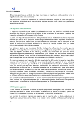 (Diferencias positivas de cambio), ello si por el principio de importancia relativa justifica variar el
importe inicial, antes del vencimiento.
Por el contrario, cuando las diferencias de cambio no realizadas surgidas al cierre del ejercicio
son negativas, se imputan a los resultados del ejercicio a través de la cuenta 668 (Diferencias
negativas de cambio).


4.9. Impuesto sobre beneficios
El gasto por impuesto sobre beneficios representa la suma del gasto por impuesto sobre
beneficios del ejercicio así como por el efecto de las variaciones de los activos y pasivos por
impuestos anticipados, diferidos y créditos fiscales.
El gasto por impuesto sobre beneficios del ejercicio se calcula mediante la suma del impuesto
corriente que resulta de la aplicación del tipo de gravamen sobre la base imponible del ejercicio,
después de aplicar las deducciones que fiscalmente son admisibles, más la variación de los
activos y pasivos por impuestos anticipados y diferidos y créditos fiscales, tanto por bases
imponibles negativas como por deducciones.
Los activos y pasivos por impuestos diferidos incluyen las diferencias temporarias que se
identifican como aquellos importes que se prevén pagaderos o recuperables por las diferencias
entre los importes en libros de los activos y pasivos y su valor fiscal, así como las bases
imponibles negativas pendientes de compensación y los créditos por deducciones fiscales no
aplicadas fiscalmente. Dichos importes se registran aplicando a la diferencia temporaria o crédito
que corresponda el tipo de gravamen al que se espera recuperarlos o liquidarlos.
Se reconocen pasivos por impuestos diferidos para todas las diferencias temporarias imponibles
excepto del reconocimiento inicial (salvo en una combinación de negocios) de otros activos y
pasivos en una operación que no afecta ni al resultado fiscal ni al resultado contable. Por su
parte, los activos por impuestos diferidos, identificados con diferencias temporarias sólo se
reconocen en el caso de que se considere probable que la sociedad va a tener en el futuro
suficientes ganancias fiscales contra las que poder hacerlos efectivos. El resto de activos por
impuestos diferidos (bases imponibles negativas y deducciones pendientes de compensar)
solamente se reconocen en el caso de que se considere probable que la sociedad vaya a tener
en el futuro suficientes ganancias fiscales contra las que poder hacerlos efectivos.
Con ocasión de cada cierre contable, se revisan los impuestos diferidos registrados (tanto activos
como pasivos) con objeto de comprobar que se mantienen vigentes, efectuándose las oportunas
correcciones a los mismos de acuerdo con los resultados de los análisis realizados.


4.10. Ingresos y gastos
En las cuentas de compras, se anota el importe propiamente devengado, con exclusión de
cualquier descuento o rebaja en el precio, incrementado en todos los costes y gastos de
instalación, transportes e impuestos no recuperables a cargo de la sociedad, etc.
Las cuentas de ventas o ingresos se registran por el importe neto, es decir, deduciendo el
importe de cualquier descuento, rebaja en el precio u otras partidas similares que la empresa

24
 