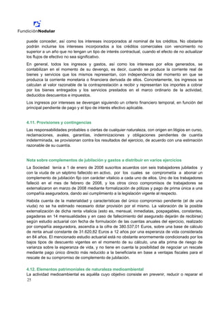 puede conceder, así como los intereses incorporados al nominal de los créditos. No obstante
podrán incluirse los intereses incorporados a los créditos comerciales con vencimiento no
superior a un año que no tengan un tipo de interés contractual, cuando el efecto de no actualizar
los flujos de efectivo no sea significativo.
En general, todos los ingresos y gastos, así como los intereses por ellos generados, se
contabilizan en el momento de su devengo, es decir, cuando se produce la corriente real de
bienes y servicios que los mismos representan, con independencia del momento en que se
produzca la corriente monetaria o financiera derivada de ellos. Concretamente, los ingresos se
calculan al valor razonable de la contraprestación a recibir y representan los importes a cobrar
por los bienes entregados y los servicios prestados en el marco ordinario de la actividad,
deducidos descuentos e impuestos.
Los ingresos por intereses se devengan siguiendo un criterio financiero temporal, en función del
principal pendiente de pago y el tipo de interés efectivo aplicable.


4.11. Provisiones y contingencias
Las responsabilidades probables o ciertas de cualquier naturaleza, con origen en litigios en curso,
reclamaciones, avales, garantías, indemnizaciones y obligaciones pendientes de cuantía
indeterminada, se provisionan contra los resultados del ejercicio, de acuerdo con una estimación
razonable de su cuantía.


Nota sobre complementos de jubilación y gastos a distribuir en varios ejercicios
La Sociedad tenía a 1 de enero de 2008 suscritos acuerdos con seis trabajadores jubilados y
con la viuda de un séptimo fallecido en activo, por los cuales se comprometía a abonar un
complemento de jubilación fijo con carácter vitalicio a cada uno de ellos. Uno de los trabajadores
falleció en el mes de febrero de 2008, y los otros cinco compromisos de trabajadores se
externalizaron en marzo de 2008 mediante formalización de pólizas y pago de prima única a una
compañía aseguradora, dando así cumplimiento a la legislación vigente al respecto.
Habida cuenta de la materialidad y características del único compromiso pendiente (el de una
viuda) no se ha estimado necesario dotar provisión por el mismo. La valoración de la posible
externalización de dicha renta vitalicia (esto es, mensual, inmediatas, pospagables, constantes,
pagaderas en 14 mensualidades y en caso de fallecimiento del asegurado dejarán de recibirse)
según estudio actuarial con fecha de formulación de las cuentas anuales del ejercicio, realizado
por compañía aseguradora, ascendía a la cifra de 380.537,01 Euros, sobre una base de cálculo
de renta anual constante de 31.620,82 Euros a 12 años por una esperanza de vida considerada
en 84 años. El mencionado estudio actuarial está no obstante enormemente condicionado por los
bajos tipos de descuento vigentes en el momento de su cálculo, una alta prima de riesgo de
varianza sobre la esperanza de vida, y no tiene en cuenta la posibilidad de negociar un rescate
mediante pago único directo más reducido a la beneficiaria en base a ventajas fiscales para el
rescate de su compromiso de complemento de jubilación.

4.12. Elementos patrimoniales de naturaleza medioambiental
La actividad medioambiental es aquélla cuyo objetivo consiste en prevenir, reducir o reparar el
25
 