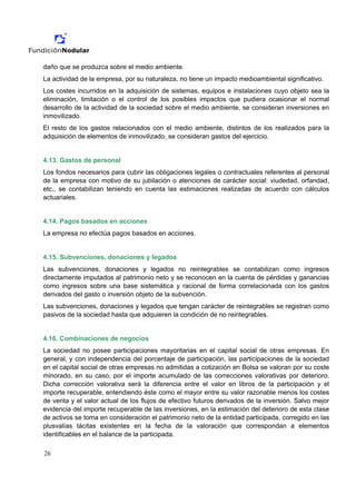 daño que se produzca sobre el medio ambiente.
La actividad de la empresa, por su naturaleza, no tiene un impacto medioambiental significativo.
Los costes incurridos en la adquisición de sistemas, equipos e instalaciones cuyo objeto sea la
eliminación, limitación o el control de los posibles impactos que pudiera ocasionar el normal
desarrollo de la actividad de la sociedad sobre el medio ambiente, se consideran inversiones en
inmovilizado.
El resto de los gastos relacionados con el medio ambiente, distintos de los realizados para la
adquisición de elementos de inmovilizado, se consideran gastos del ejercicio.


4.13. Gastos de personal
Los fondos necesarios para cubrir las obligaciones legales o contractuales referentes al personal
de la empresa con motivo de su jubilación o atenciones de carácter social: viudedad, orfandad,
etc., se contabilizan teniendo en cuenta las estimaciones realizadas de acuerdo con cálculos
actuariales.


4.14. Pagos basados en acciones
La empresa no efectúa pagos basados en acciones.


4.15. Subvenciones, donaciones y legados
Las subvenciones, donaciones y legados no reintegrables se contabilizan como ingresos
directamente imputados al patrimonio neto y se reconocen en la cuenta de pérdidas y ganancias
como ingresos sobre una base sistemática y racional de forma correlacionada con los gastos
derivados del gasto o inversión objeto de la subvención.
Las subvenciones, donaciones y legados que tengan carácter de reintegrables se registran como
pasivos de la sociedad hasta que adquieren la condición de no reintegrables.


4.16. Combinaciones de negocios
La sociedad no posee participaciones mayoritarias en el capital social de otras empresas. En
general, y con independencia del porcentaje de participación, las participaciones de la sociedad
en el capital social de otras empresas no admitidas a cotización en Bolsa se valoran por su coste
minorado, en su caso, por el importe acumulado de las correcciones valorativas por deterioro.
Dicha corrección valorativa será la diferencia entre el valor en libros de la participación y el
importe recuperable, entendiendo éste como el mayor entre su valor razonable menos los costes
de venta y el valor actual de los flujos de efectivo futuros derivados de la inversión. Salvo mejor
evidencia del importe recuperable de las inversiones, en la estimación del deterioro de esta clase
de activos se toma en consideración el patrimonio neto de la entidad participada, corregido en las
plusvalías tácitas existentes en la fecha de la valoración que correspondan a elementos
identificables en el balance de la participada.

26
 