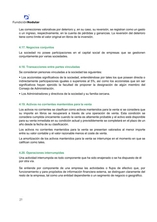 Las correcciones valorativas por deterioro y, en su caso, su reversión, se registran como un gasto
o un ingreso, respectivamente, en la cuenta de pérdidas y ganancias. La reversión del deterioro
tiene como límite el valor original en libros de la inversión.


4.17. Negocios conjuntos
La sociedad no posee participaciones en el capital social de empresas que se gestionen
conjuntamente por varias sociedades.


4.18. Transacciones entre partes vinculadas
Se consideran personas vinculadas a la sociedad las siguientes:
  Los accionistas significativos de la sociedad, entendiéndose por tales los que posean directa o
indirectamente participaciones iguales o superiores al 5%, así como los accionistas que sin ser
significativos hayan ejercido la facultad de proponer la designación de algún miembro del
Consejo de Administración.
 Los Administradores y directivos de la sociedad y su familia cercana.


4.19. Activos no corrientes mantenidos para la venta
Los activos no corrientes se clasifican como activos mantenidos para la venta si se considera que
su importe en libros se recuperará a través de una operación de venta. Esta condición se
considera cumplida únicamente cuando la venta es altamente probable y el activo está disponible
para su venta inmediata en su condición actual y previsiblemente se completará en el plazo de un
año desde la fecha de su clasificación.
Los activos no corrientes mantenidos para la venta se presentan valorados al menor importe
entre su valor contable y el valor razonable menos el coste de venta.
La amortización de los activos mantenidos para la venta se interrumpe en el momento en que se
califican como tales.


4.20. Operaciones interrumpidas
Una actividad interrumpida es todo componente que ha sido enajenado o se ha dispuesto de él
por otra vía.

Se entiende por componente de una empresa las actividades o flujos de efectivo que, por
funcionamiento y para propósitos de información financiera externa, se distinguen claramente del
resto de la empresa, tal como una entidad dependiente o un segmento de negocio o geográfico.




27
 
