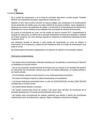 de la unidad de compresores y de la línea de suministro alternativo a media tensión. También
dotación de analizadores de gases, seguridad en máquinas, etc.
Reseñar un año más la fuerte inversión en nuevos utillajes, que contribuyen a la modernización
de los elementos de moldeo para una mejor calidad de las piezas fundidas, mayor adaptación y
eficiencia de consumo de materiales de colada, y contribución a la diversificación de referencias y
factibilidad de nuevas medidas en las calidades más avanzadas de cilindros de laminación.
En cuanto al inmovilizado en curso, se han puesto en servicio durante 2011, traspasándose al
epígrafe de maquinaria, la reforma de la principal rectificadora húmeda para desbaste y acabado
en el taller mecánico, así como diversas mejoras en máquinas e instalaciones realizadas durante
el ejercicio 2010.
Las adiciones durante el ejercicio a esta partida de inmovilizado en curso se refieren a
continuación de la ampliación y mejora de dos fresadoras CNC en el taller de mecanización que
están en curso.
No existen gastos financieros capitalizados en el ejercicio en relación al inmovilizado material.


Información complementaria:


o No existen otros inmovilizados materiales afectados por las pérdidas y reversiones por deterioro
no detallados en el punto anterior.
o No se han producido compensaciones de terceros que se incluyan en el resultado del ejercicio
por elementos de inmovilizado material cuyo valor se hubiera deteriorado, se hubiera perdido o
se hubiera retirado.
o El inmovilizado material no está incluido en una unidad generadora de efectivo.
o No existe inmovilizado material no afecto directamente a la explotación.
o Los bienes totalmente amortizados tiene un valor de 30.876.548 EUR, de ellos 3.565.139 EUR
corresponden a construcciones.
o No existen bienes afectos a reversión.
o No existen compromisos firmes de compra o de venta fuera del plan de inversiones de la
sociedad aprobado por el Consejo de Administración de la misma.
o No existen otras circunstancias de carácter sustantivo que afecten a bienes del inmovilizado
material tales como arrendamientos, seguros, litigios, embargos y situaciones análogas.




29
 