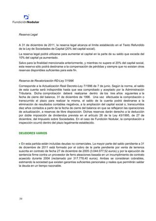 Reserva Legal


A 31 de diciembre de 2011, la reserva legal alcanza el límite establecido en el Texto Refundido
de la Ley de Sociedades de Capital (20% del capital social).
La reserva legal podrá utilizarse para aumentar el capital en la parte de su saldo que exceda del
10% del capital ya aumentado.
Salvo para la finalidad mencionada anteriormente, y mientras no supere el 20% del capital social,
esta reserva sólo podrá destinarse a la compensación de pérdidas y siempre que no existan otras
reservas disponibles suficientes para este fin.


Reserva de Revalorización RD-Ley 7/1996
Corresponde a la Actualización Real Decreto-Ley 7/1996 de 7 de junio. Según la norma, el saldo
de esta cuenta será indisponible hasta que sea comprobado y aceptado por la Administración
Tributaria. Dicha comprobación deberá realizarse dentro de los tres años siguientes a la
fecha de cierre del balance, 31 de diciembre de 1996. Una vez efectuada la comprobación o
transcurrido el plazo para realizar la misma, el saldo de la cuenta podrá destinarse a la
eliminación de resultados contables negativos, a la ampliación del capital social o, transcurridos
diez años contados a partir de la fecha de cierre del balance en que se reflejaron las operaciones
de actualización, a reservas de libre disposición. Dichas reservas darán derecho a la deducción
por doble imposición de dividendos prevista en el artículo 28 de la Ley 43/1995, de 27 de
diciembre, del Impuesto sobre Sociedades. En el caso de Fundición Nodular, la comprobación e
inspección ocurrió dentro del plazo legalmente establecido.


DEUDORES VARIOS


• En esta partida están incluidas deudas no comerciales. La mayor parte del saldo pendiente a 31
de diciembre de 2011 está formado por el cobro de la parte pendiente por venta de terrenos
suscrita en contrato de fecha 27 de diciembre de 2005 (3.044.077,52 euros) y por la ejecución de
sentencia firme contra un proveedor de ferro aleaciones basada en un incumplimiento de contrato
acaecido durante 2004 (reclamado por 317.778,40 euros). Ambas se consideran cobrables,
estimando la sociedad que existen garantías suficientes personales y reales que permitirán saldar
la deuda en un tiempo razonable.




39
 