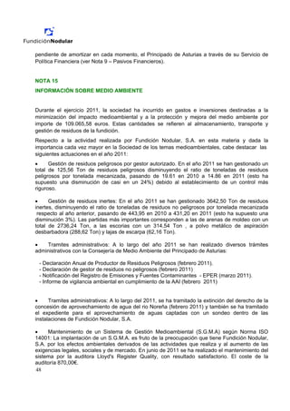 pendiente de amortizar en cada momento, el Principado de Asturias a través de su Servicio de
Política Financiera (ver Nota 9 – Pasivos Financieros).


NOTA 15
INFORMACIÓN SOBRE MEDIO AMBIENTE


Durante el ejercicio 2011, la sociedad ha incurrido en gastos e inversiones destinadas a la
minimización del impacto medioambiental y a la protección y mejora del medio ambiente por
importe de 109.065,58 euros. Estas cantidades se refieren al almacenamiento, transporte y
gestión de residuos de la fundición.
Respecto a la actividad realizada por Fundición Nodular, S.A. en esta materia y dada la
importancia cada vez mayor en la Sociedad de los temas medioambientales, cabe destacar las
siguientes actuaciones en el año 2011:
•     Gestión de residuos peligrosos por gestor autorizado. En el año 2011 se han gestionado un
total de 125,56 Ton de residuos peligrosos disminuyendo el ratio de toneladas de residuos
peligrosos por tonelada mecanizada, pasando de 19.61 en 2010 a 14.86 en 2011 (esto ha
supuesto una disminución de casi en un 24%) debido al establecimiento de un control más
riguroso.

•     Gestión de residuos inertes: En el año 2011 se han gestionado 3642,50 Ton de residuos
inertes, disminuyendo el ratio de toneladas de residuos no peligrosos por tonelada mecanizada
 respecto al año anterior, pasando de 443,95 en 2010 a 431,20 en 2011 (esto ha supuesto una
disminución 3%). Las partidas más importantes corresponden a las de arenas de moldeo con un
total de 2736,24 Ton, a las escorias con un 314,54 Ton , a polvo metálico de aspiración
desbarbadora (288,62 Ton) y lajas de escarpa (62,16 Ton).

•   Tramites administrativos: A lo largo del año 2011 se han realizado diversos trámites
administrativos con la Consejería de Medio Ambiente del Principado de Asturias:

 - Declaración Anual de Productor de Residuos Peligrosos (febrero 2011).
 - Declaración de gestor de residuos no peligrosos (febrero 2011)
 - Notificación del Registro de Emisiones y Fuentes Contaminantes - EPER (marzo 2011).
 - Informe de vigilancia ambiental en cumplimiento de la AAI (febrero 2011)


•     Tramites administrativos: A lo largo del 2011, se ha tramitado la extinción del derecho de la
concesión de aprovechamiento de agua del rio Noreña (febrero 2011) y también se ha tramitado
el expediente para el aprovechamiento de aguas captadas con un sondeo dentro de las
instalaciones de Fundición Nodular, S.A.

•    Mantenimiento de un Sistema de Gestión Medioambiental (S.G.M.A) según Norma ISO
14001: La implantación de un S.G.M.A. es fruto de la preocupación que tiene Fundición Nodular,
S.A. por los efectos ambientales derivados de las actividades que realiza y al aumento de las
exigencias legales, sociales y de mercado. En junio de 2011 se ha realizado el mantenimiento del
sistema por la auditora Lloyd's Register Quality, con resultado satisfactorio. El coste de la
auditoría 870,00€.
48
 