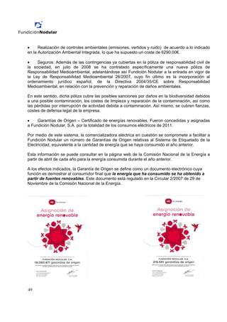 •     Realización de controles ambientales (emisiones, vertidos y ruido) de acuerdo a lo indicado
en la Autorización Ambiental Integrada, lo que ha supuesto un coste de 6290,00€.

•    Seguros: Además de las contingencias ya cubiertas en la póliza de responsabilidad civil de
la sociedad, en julio de 2008 se ha contratado específicamente una nueva póliza de
Responsabilidad Medioambiental, adelantándose así Fundición Nodular a la entrada en vigor de
la Ley de Responsabilidad Medioambiental 26/2007, cuyo fin último es la incorporación al
ordenamiento jurídico español, de la Directiva 2004/35/CE sobre Responsabilidad
Medioambiental, en relación con la prevención y reparación de daños ambientales.

En este sentido, dicha póliza cubre las posibles sanciones por daños en la biodiversidad debidos
a una posible contaminación, los costes de limpieza y reparación de la contaminación, así como
las pérdidas por interrupción de actividad debida a contaminación. Así mismo, se cubren fianzas,
costes de defensa legal de la empresa.

•    Garantías de Origen – Certificado de energías renovables. Fueron concedidas y asignadas
a Fundición Nodular, S.A. por la totalidad de los consumos eléctricos de 2011.

Por medio de este sistema, la comercializadora eléctrica en cuestión se compromete a facilitar a
Fundición Nodular un número de Garantías de Origen relativas al Sistema de Etiquetado de la
Electricidad, equivalente a la cantidad de energía que se haya consumido el año anterior.

Esta información se puede consultar en la página web de la Comisión Nacional de la Energía a
partir de abril de cada año para la energía consumida durante el año anterior.

A los efectos indicados, la Garantía de Origen se define como un documento electrónico cuya
función es demostrar al consumidor final que la energía que ha consumido se ha obtenido a
partir de fuentes renovables. Este documento está regulado en la Circular 2/2007 de 29 de
Noviembre de la Comisión Nacional de la Energía.




49
 