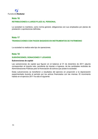 Nota 16
RETRIBUCIONES A LARGO PLAZO AL PERSONAL

La sociedad no mantiene, como norma general, obligaciones con sus empleados por planes de
prestación o aportaciones definidas.



Nota 17
TRANSACCIONES CON PAGOS BASADOS EN INSTRUMENTOS DE PATRIMONIO


La sociedad no realiza este tipo de operaciones.


Nota 18
SUBVENCIONES, DONACIONES Y LEGADOS
Subvenciones de capital
Las subvenciones de capital que figuran en el balance al 31 de diciembre de 2011 adjunto
corresponden al importe neto, pendiente de imputar a ingresos, de las cantidades recibidas de
Administraciones Públicas para la financiación de activos que posee la sociedad.
Estas subvenciones se transfieren a resultados del ejercicio en proporción a la depreciación
experimentada durante el período por los activos financiados con las mismas. El movimiento
habido en el ejercicio 2011 ha sido el siguiente:




50
 