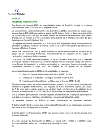Nota 26
PRESTAMO PARTICIPATIVO
Con fecha 9 de mayo de 2008, fue desembolsado a favor de Fundición Nodular un préstamo
participativo de 1.000.000 Euros por la empresa ENISA.
La operación tiene vencimiento final el 31 de diciembre de 2015, y se amortiza en cuatro pagos
semestrales de 250.000 Euros cada uno a partir del 30 de junio de 2014. Devenga un interés fijo
de Euribor más 0,25% y un tipo de interés variable en función de la rentabilidad sobre fondos
propios, con un máximo del 6%. La finalidad del préstamo es la financiación parcial del plan
estratégico de Fundición Nodular, S.A.
La Empresa Nacional de Innovación, S.A. (ENISA), es una empresa de capital público adscrita al
Ministerio de Industria Turismo y Comercio , a través de la Dirección General de Política de la
Pequeña y Mediana Empresa.
ENISA fue constituida en 1982 y desde entonces ha venido desarrollando su actividad en el
campo de las inversiones financieras, fundamentalmente en proyectos en las etapas de
nacimiento y crecimiento de las empresas.
La actividad de ENISA, dentro de la política de apoyo y fomento a las pyme que la Dirección
General de Política de la Pequeña y Mediana Empresa está desarrollando, ofrece a las mismas
como fórmula de financiación el préstamo participativo, un instrumento financiero innovador, que
proporciona recursos a largo plazo sin interferir en la gestión de la empresa.

La composición accionarial de ENISA en la actualidad es la siguiente:
             Dirección General de Patrimonio del Estado (DGPE): 90,83%
             Centro para el Desarrollo Tecnológico Industrial (CDTI): 8,67%.
             Instituto para la Diversificación y el Ahorro de la Energía (IDAE): 0,50%
El préstamo participativo, es un instrumento financiero que proporciona recursos a largo plazo sin
interferir en la gestión de la empresa. Está regulado por el Art. 20 del Real Decreto-Ley 7/1996,
de 7 de junio, sobre medidas urgentes de carácter fiscal y de fomento y liberalización de la
actividad económica y por la Ley 10/1996, de 18 de diciembre, de Medidas Fiscales Urgentes.
Con el préstamo participativo se financian proyectos empresariales en su conjunto, contemplando
todo tipo de inversiones materiales e inmateriales necesarios para llevarlos a cabo.
La   estrategia   inversora   de   ENISA   se   apoya   básicamente     en   siguientes   premisas:

1. Cofinanciación: Será necesario que se prevea la cofinanciación de las necesidades financieras
asociadas al plan estratégico de la empresa.


2. Límite relativo: La financiación de ENISA será siempre igual o menor a los fondos propios de la
empresa solicitante.


3. Límite absoluto: La financiación de ENISA se situará entre 100.000 y 1.500.000 euros.
Importes superiores podrán ser considerados de forma excepcional.
59
 