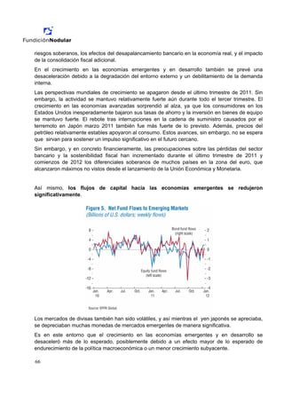 riesgos soberanos, los efectos del desapalancamiento bancario en la economía real, y el impacto
de la consolidación fiscal adicional.
En el crecimiento en las economías emergentes y en desarrollo también se prevé una
desaceleración debido a la degradación del entorno externo y un debilitamiento de la demanda
interna.
Las perspectivas mundiales de crecimiento se apagaron desde el último trimestre de 2011. Sin
embargo, la actividad se mantuvo relativamente fuerte aún durante todo el tercer trimestre. El
crecimiento en las economías avanzadas sorprendió al alza, ya que los consumidores en los
Estados Unidos inesperadamente bajaron sus tasas de ahorro y la inversión en bienes de equipo
se mantuvo fuerte. El rebote tras interrupciones en la cadena de suministro causados por el
terremoto en Japón marzo 2011 también fue más fuerte de lo previsto. Además, precios del
petróleo relativamente estables apoyaron al consumo. Estos avances, sin embargo, no se espera
que sirvan para sostener un impulso significativo en el futuro cercano.
Sin embargo, y en concreto financieramente, las preocupaciones sobre las pérdidas del sector
bancario y la sostenibilidad fiscal han incrementado durante el último trimestre de 2011 y
comienzos de 2012 los diferenciales soberanos de muchos países en la zona del euro, que
alcanzaron máximos no vistos desde el lanzamiento de la Unión Económica y Monetaria.


Así mismo, los flujos de capital hacia las economías emergentes se redujeron
significativamente.




Los mercados de divisas también han sido volátiles, y así mientras el yen japonés se apreciaba,
se depreciaban muchas monedas de mercados emergentes de manera significativa.
Es en este entorno que el crecimiento en las economías emergentes y en desarrollo se
desaceleró más de lo esperado, posiblemente debido a un efecto mayor de lo esperado de
endurecimiento de la política macroeconómica o un menor crecimiento subyacente.

66
 