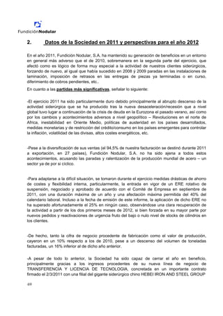 2.       Datos de la Sociedad en 2011 y perspectivas para el año 2012

En el año 2011, Fundición Nodular, S.A. ha mantenido su generación de beneficios en un entorno
en general más adverso que el de 2010, sobremanera en la segunda parte del ejercicio, que
afectó como es lógico de forma muy especial a la actividad de nuestros clientes siderúrgicos,
forzando de nuevo, al igual que había sucedido en 2008 ý 2009 paradas en las instalaciones de
laminación, imposición de retrasos en las entregas de piezas ya terminadas o en curso,
diferimiento de cobros pendientes, etc..
En cuanto a las partidas más significativas, señalar lo siguiente:

-El ejercicio 2011 ha sido particularmente duro debido principalmente al abrupto descenso de la
actividad siderúrgica que se ha producido tras la nueva desaceleración/recesión que a nivel
global tuvo lugar a continuación de la crisis de deuda en la Eurozona el pasado verano, así como
por los cambios y acontecimientos adversos a nivel geopolítico – Revoluciones en el norte de
Africa, inestabilidad en Oriente Medio, políticas de austeridad en los países desarrollados,
medidas monetarias y de restricción del crédito/consumo en los países emergentes para controlar
la inflación, volatilidad de las divisas, altos costes energéticos, etc.


-Pese a la diversificación de sus ventas (el 94,5% de nuestra facturación se destinó durante 2011
a exportación, en 27 países), Fundición Nodular, S.A. no ha sido ajena a todos estos
acontecimientos, acusando las paradas y ralentización de la producción mundial de acero – un
sector ya de por si cíclico.


-Para adaptarse a la difícil situación, se tomaron durante el ejercicio medidas drásticas de ahorro
de costes y flexibilidad interna, particularmente, la entrada en vigor de un ERE rotativo de
suspensión, negociado y aprobado de acuerdo con el Comité de Empresa en septiembre de
2011, con una duración máxima de un año y una afectación máxima permitida del 40% del
calendario laboral. Incluso a la fecha de emisión de este informe, la aplicación de dicho ERE no
ha superado afortunadamente el 25% en ningún caso, observándose una clara recuperación de
la actividad a partir de los dos primeros meses de 2012, si bien forzada en su mayor parte por
nuevos pedidos y reactivaciones de urgencia fruto del bajo o nulo nivel de stocks de cilindros en
los clientes.


-De hecho, tanto la cifra de negocio procedente de fabricación como el valor de producción,
cayeron en un 10% respecto a los de 2010, pese a un descenso del volumen de toneladas
facturadas, un 16% inferior al de dicho año anterior.

-A pesar de todo lo anterior, la Sociedad ha sido capaz de cerrar el año en beneficio,
principalmente gracias a los ingresos procedentes de su nueva línea de negocio de
TRANSFERENCIA Y LICENCIA DE TECNOLOGIA, concretada en un importante contrato
firmado el 2/3/2011 con una filial del gigante siderúrgico chino HEBEI IRON AND STEEL GROUP

69
 