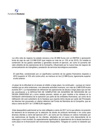 -La cifra neta de negocio ha estado cercana a los 29 MM Euros con un EBITDA o generación
bruta de caja de casi 3,5 MM EUR (que mejora en más de un 15% el de 2010). Es notable la
contención de los gastos salariales y generales durante el ejercicio, así como el aumento del
valor añadido de las operaciones de la Compañía, influenciado por la nueva línea de negocio de
comercialización de intangibles y prestación de servicios tecnológicos avanzados.


 El cash-flow, condicionado por un significativo aumento de los gastos financieros respecto a
 2010 (superior al 10% año contra año), se mantuvo en los 2,3 MM Euros, ligeramente superior
 al año anterior.


-A pesar de la dificultad en el acceso al crédito a largo plazo, ha continuado – aunque en menor
medida que en años anteriores- una relevante actividad inversora, con más de 2 MM EUR brutos
durante 2011. La imposibilidad de refinanciar las operaciones de deuda a largo plazo que se han
ido amortizando y la DIFICULTAD DE COMPLETAR UN ACUERDO DE NOVACION DE LA
DEUDA SINDICADA tal y como estaba previsto, debido en gran medida a los retrasos en la
tramitación administrativa de la operación por parte de las entidades financieras, así como de la
ratificación del aval subsidiario de la hipoteca que soporta dicha deuda por parte del Principado
de Asturias han provocado un ulterior deterioro del Fondo de Maniobra de la Compañía, que se
sitúa a cierre de 2011 en 1,8 MM EUR negativos.


-Este desequilibrio patrimonial se ha visto reflejado a cierre de 2011 en lo que afecta a la posición
de tesorería de la empresa por la retención de stocks de producto terminado o en curso para
diversos clientes a cierre del ejercicio 2011, así como por los retrasos en cobros motivados por
las restricciones de liquidez en los clientes, afectados por el nuevo ciclo descendente de la
siderurgia a nivel mundial. Es especialmente significativa la dependencia de la deuda bancaria a
corto plazo en la financiación del mencionado desequilibrio. Téngase en cuenta no obstante que
70
 