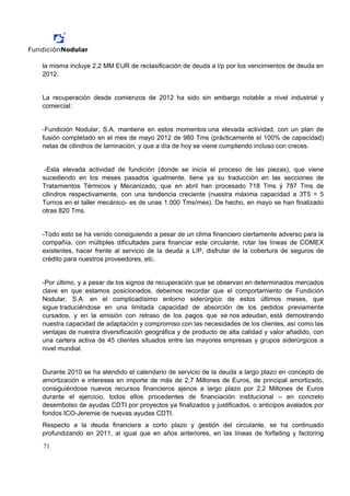 la misma incluye 2,2 MM EUR de reclasificación de deuda a l/p por los vencimientos de deuda en
2012.


La recuperación desde comienzos de 2012 ha sido sin embargo notable a nivel industrial y
comercial:


-Fundición Nodular, S.A. mantiene en estos momentos una elevada actividad, con un plan de
fusión completado en el mes de mayo 2012 de 980 Tms (prácticamente el 100% de capacidad)
netas de cilindros de laminación, y que a día de hoy se viene cumpliendo incluso con creces.


 -Esta elevada actividad de fundición (donde se inicia el proceso de las piezas), que viene
sucediendo en los meses pasados igualmente, tiene ya su traducción en las secciones de
Tratamientos Térmicos y Mecanizado, que en abril han procesado 718 Tms ý 787 Tms de
cilindros respectivamente, con una tendencia creciente (nuestra máxima capacidad a 3T5 = 5
Turnos en el taller mecánico- es de unas 1.000 Tms/mes). De hecho, en mayo se han finalizado
otras 820 Tms.


-Todo esto se ha venido consiguiendo a pesar de un clima financiero ciertamente adverso para la
compañía, con múltiples dificultades para financiar este circulante, rotar las líneas de COMEX
existentes, hacer frente al servicio de la deuda a L/P, disfrutar de la cobertura de seguros de
crédito para nuestros proveedores, etc.


-Por último, y a pesar de los signos de recuperación que se observan en determinados mercados
clave en que estamos posicionados, debemos recordar que el comportamiento de Fundición
Nodular, S.A. en el complicadísimo entorno siderúrgico de estos últimos meses, que
sigue traduciéndose en una limitada capacidad de absorción de los pedidos previamente
cursados, y en la emisión con retraso de los pagos que se nos adeudan, está demostrando
nuestra capacidad de adaptación y compromiso con las necesidades de los clientes, así como las
ventajas de nuestra diversificación geográfica y de producto de alta calidad y valor añadido, con
una cartera activa de 45 clientes situados entre las mayores empresas y grupos siderúrgicos a
nivel mundial.


Durante 2010 se ha atendido el calendario de servicio de la deuda a largo plazo en concepto de
amortización e intereses en importe de más de 2,7 Millones de Euros, de principal amortizado,
consiguiéndose nuevos recursos financieros ajenos a largo plazo por 2,2 Millones de Euros
durante el ejercicio, todos ellos procedentes de financiación institucional – en concreto
desembolso de ayudas CDTI por proyectos ya finalizados y justificados, o anticipos avalados por
fondos ICO-Jeremie de nuevas ayudas CDTI.
Respecto a la deuda financiera a corto plazo y gestión del circulante, se ha continuado
profundizando en 2011, al igual que en años anteriores, en las líneas de forfaiting y factoring

71
 