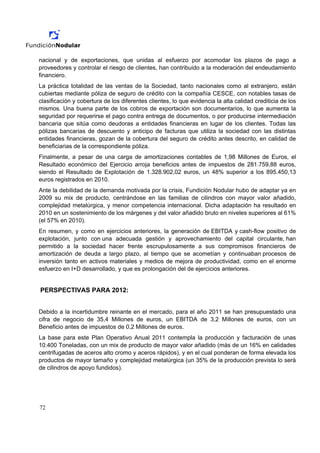 nacional y de exportaciones, que unidas al esfuerzo por acomodar los plazos de pago a
proveedores y controlar el riesgo de clientes, han contribuido a la moderación del endeudamiento
financiero.
La práctica totalidad de las ventas de la Sociedad, tanto nacionales como al extranjero, están
cubiertas mediante póliza de seguro de crédito con la compañía CESCE, con notables tasas de
clasificación y cobertura de los diferentes clientes, lo que evidencia la alta calidad crediticia de los
mismos. Una buena parte de los cobros de exportación son documentarios, lo que aumenta la
seguridad por requerirse el pago contra entrega de documentos, o por producirse intermediación
bancaria que sitúa como deudoras a entidades financieras en lugar de los clientes. Todas las
pólizas bancarias de descuento y anticipo de facturas que utiliza la sociedad con las distintas
entidades financieras, gozan de la cobertura del seguro de crédito antes descrito, en calidad de
beneficiarias de la correspondiente póliza.
Finalmente, a pesar de una carga de amortizaciones contables de 1,98 Millones de Euros, el
Resultado económico del Ejercicio arroja beneficios antes de impuestos de 281.759,88 euros,
siendo el Resultado de Explotación de 1.328.902,02 euros, un 48% superior a los 895.450,13
euros registrados en 2010.
Ante la debilidad de la demanda motivada por la crisis, Fundición Nodular hubo de adaptar ya en
2009 su mix de producto, centrándose en las familias de cilindros con mayor valor añadido,
complejidad metalúrgica, y menor competencia internacional. Dicha adaptación ha resultado en
2010 en un sostenimiento de los márgenes y del valor añadido bruto en niveles superiores al 61%
(el 57% en 2010).
En resumen, y como en ejercicios anteriores, la generación de EBITDA y cash-flow positivo de
explotación, junto con una adecuada gestión y aprovechamiento del capital circulante, han
permitido a la sociedad hacer frente escrupulosamente a sus compromisos financieros de
amortización de deuda a largo plazo, al tiempo que se acometían y continuaban procesos de
inversión tanto en activos materiales y medios de mejora de productividad, como en el enorme
esfuerzo en I+D desarrollado, y que es prolongación del de ejercicios anteriores.


PERSPECTIVAS PARA 2012:


Debido a la incertidumbre reinante en el mercado, para el año 2011 se han presupuestado una
cifra de negocio de 35,4 Millones de euros, un EBITDA de 3,2 Millones de euros, con un
Beneficio antes de impuestos de 0,2 Millones de euros.
La base para este Plan Operativo Anual 2011 contempla la producción y facturación de unas
10.400 Toneladas, con un mix de producto de mayor valor añadido (más de un 16% en calidades
centrifugadas de aceros alto cromo y aceros rápidos), y en el cual ponderan de forma elevada los
productos de mayor tamaño y complejidad metalúrgica (un 35% de la producción prevista lo será
de cilindros de apoyo fundidos).




72
 