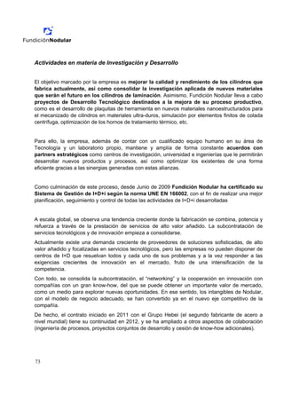 Actividades en materia de Investigación y Desarrollo


El objetivo marcado por la empresa es mejorar la calidad y rendimiento de los cilindros que
fabrica actualmente, así como consolidar la investigación aplicada de nuevos materiales
que serán el futuro en los cilindros de laminación. Asimismo, Fundición Nodular lleva a cabo
proyectos de Desarrollo Tecnológico destinados a la mejora de su proceso productivo,
como es el desarrollo de plaquitas de herramienta en nuevos materiales nanoestructurados para
el mecanizado de cilindros en materiales ultra-duros, simulación por elementos finitos de colada
centrífuga, optimización de los hornos de tratamiento térmico, etc.


Para ello, la empresa, además de contar con un cualificado equipo humano en su área de
Tecnología y un laboratorio propio, mantiene y amplía de forma constante acuerdos con
partners estratégicos como centros de investigación, universidad e ingenierías que le permitirán
desarrollar nuevos productos y procesos, así como optimizar los existentes de una forma
eficiente gracias a las sinergias generadas con estas alianzas.


Como culminación de este proceso, desde Junio de 2009 Fundición Nodular ha certificado su
Sistema de Gestión de I+D+i según la norma UNE EN 166002, con el fin de realizar una mejor
planificación, seguimiento y control de todas las actividades de I+D+i desarrolladas


A escala global, se observa una tendencia creciente donde la fabricación se combina, potencia y
refuerza a través de la prestación de servicios de alto valor añadido. La subcontratación de
servicios tecnológicos y de innovación empieza a consolidarse.
Actualmente existe una demanda creciente de proveedores de soluciones sofisticadas, de alto
valor añadido y focalizadas en servicios tecnológicos, pero las empresas no pueden disponer de
centros de I+D que resuelvan todos y cada uno de sus problemas y a la vez responder a las
exigencias crecientes de innovación en el mercado, fruto de una intensificación de la
competencia.
Con todo, se consolida la subcontratación, el “networking” y la cooperación en innovación con
compañías con un gran know-how, del que se puede obtener un importante valor de mercado,
como un medio para explorar nuevas oportunidades. En ese sentido, los intangibles de Nodular,
con el modelo de negocio adecuado, se han convertido ya en el nuevo eje competitivo de la
compañía.
De hecho, el contrato iniciado en 2011 con el Grupo Hebei (el segundo fabricante de acero a
nivel mundial) tiene su continuidad en 2012, y se ha ampliado a otros aspectos de colaboración
(ingeniería de procesos, proyectos conjuntos de desarrollo y cesión de know-how adicionales).




73
 