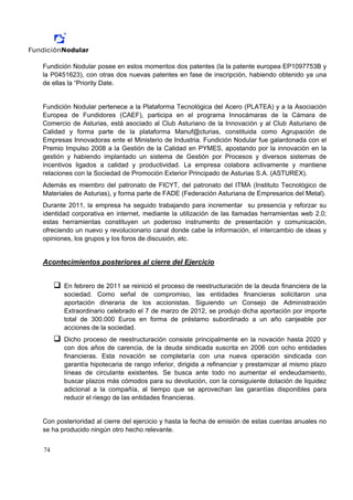 Fundición Nodular posee en estos momentos dos patentes (la la patente europea EP1097753B y
la P0451623), con otras dos nuevas patentes en fase de inscripción, habiendo obtenido ya una
de ellas la “Priority Date.


Fundición Nodular pertenece a la Plataforma Tecnológica del Acero (PLATEA) y a la Asociación
Europea de Fundidores (CAEF), participa en el programa Innocámaras de la Cámara de
Comercio de Asturias, está asociado al Club Asturiano de la Innovación y al Club Asturiano de
Calidad y forma parte de la plataforma Manuf@cturias, constituida como Agrupación de
Empresas Innovadoras ente el Ministerio de Industria. Fundición Nodular fue galardonada con el
Premio Impulso 2008 a la Gestión de la Calidad en PYMES, apostando por la innovación en la
gestión y habiendo implantado un sistema de Gestión por Procesos y diversos sistemas de
incentivos ligados a calidad y productividad. La empresa colabora activamente y mantiene
relaciones con la Sociedad de Promoción Exterior Principado de Asturias S.A. (ASTUREX).
Además es miembro del patronato de FICYT, del patronato del ITMA (Instituto Tecnológico de
Materiales de Asturias), y forma parte de FADE (Federación Asturiana de Empresarios del Metal).
Durante 2011, la empresa ha seguido trabajando para incrementar su presencia y reforzar su
identidad corporativa en internet, mediante la utilización de las llamadas herramientas web 2.0;
estas herramientas constituyen un poderoso instrumento de presentación y comunicación,
ofreciendo un nuevo y revolucionario canal donde cabe la información, el intercambio de ideas y
opiniones, los grupos y los foros de discusión, etc.


Acontecimientos posteriores al cierre del Ejercicio


       En febrero de 2011 se reinició el proceso de reestructuración de la deuda financiera de la
       sociedad. Como señal de compromiso, las entidades financieras solicitaron una
       aportación dineraria de los accionistas. Siguiendo un Consejo de Administración
       Extraordinario celebrado el 7 de marzo de 2012, se produjo dicha aportación por importe
       total de 300.000 Euros en forma de préstamo subordinado a un año canjeable por
       acciones de la sociedad.
       Dicho proceso de reestructuración consiste principalmente en la novación hasta 2020 y
       con dos años de carencia, de la deuda sindicada suscrita en 2006 con ocho entidades
       financieras. Esta novación se completaría con una nueva operación sindicada con
       garantía hipotecaria de rango inferior, dirigida a refinanciar y prestamizar al mismo plazo
       líneas de circulante existentes. Se busca ante todo no aumentar el endeudamiento,
       buscar plazos más cómodos para su devolución, con la consiguiente dotación de liquidez
       adicional a la compañía, al tiempo que se aprovechan las garantías disponibles para
       reducir el riesgo de las entidades financieras.


Con posterioridad al cierre del ejercicio y hasta la fecha de emisión de estas cuentas anuales no
se ha producido ningún otro hecho relevante.


74
 