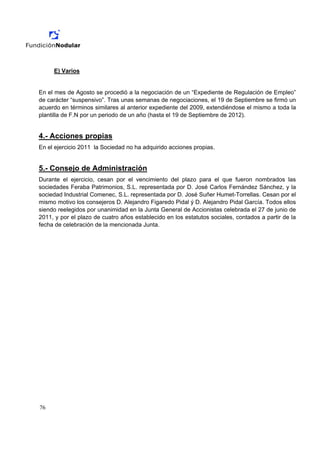 E) Varios


En el mes de Agosto se procedió a la negociación de un “Expediente de Regulación de Empleo”
de carácter “suspensivo”. Tras unas semanas de negociaciones, el 19 de Septiembre se firmó un
acuerdo en términos similares al anterior expediente del 2009, extendiéndose el mismo a toda la
plantilla de F.N por un periodo de un año (hasta el 19 de Septiembre de 2012).


4.- Acciones propias
En el ejercicio 2011 la Sociedad no ha adquirido acciones propias.


5.- Consejo de Administración
Durante el ejercicio, cesan por el vencimiento del plazo para el que fueron nombrados las
sociedades Feraba Patrimonios, S.L. representada por D. José Carlos Fernández Sánchez, y la
sociedad Industrial Comenec, S.L. representada por D. José Suñer Humet-Torrellas. Cesan por el
mismo motivo los consejeros D. Alejandro Figaredo Pidal ý D. Alejandro Pidal García. Todos ellos
siendo reelegidos por unanimidad en la Junta General de Accionistas celebrada el 27 de junio de
2011, y por el plazo de cuatro años establecido en los estatutos sociales, contados a partir de la
fecha de celebración de la mencionada Junta.




76
 