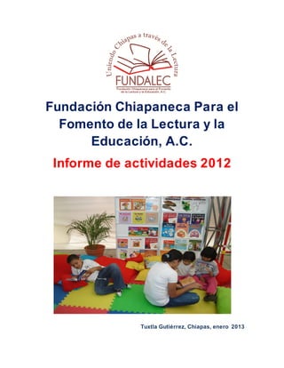 Fundación Chiapaneca Para el
  Fomento de la Lectura y la
      Educación, A.C.
 Informe de actividades 2012




              Tuxtla Gutiérrez, Chiapas, enero 2013
 