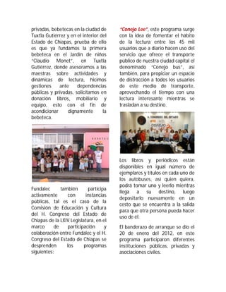 privadas, bebetecas en la ciudad de     “Conejo Lee”, este programa surge
Tuxtla Gutiérrez y en el interior del   con la idea de fomentar el hábito
Estado de Chiapas, prueba de ello       de la lectura entre los 45 mil
es que ya fundamos la primera           usuarios que a diario hacen uso del
bebeteca en el Jardín de niños          servicio que ofrece el transporte
“Claudio Monet”, en Tuxtla              público de nuestra ciudad capital el
Gutiérrez, donde asesoramos a las       denominado “Conejo bus”, así
maestras sobre actividades y            también, para propiciar un espacio
dinámicas de lectura, hicimos           de distracción a todos los usuarios
gestiones    ante     dependencias      de este medio de transporte,
públicas y privadas, solicitamos en     aprovechando el tiempo con una
donación libros, mobiliario y           lectura interesante mientras se
equipo, esto con el fin de              trasladan a su destino.
acondicionar     dignamente        la
bebeteca.




                                        Los libros y periódicos están
                                        disponibles en igual número de
                                        ejemplares y títulos en cada uno de
                                        los autobuses, así quien quiera,
                                        podrá tomar uno y leerlo mientras
Fundalec      también       participa
                                        llega a su destino, luego
activamente      con       instancias
                                        depositarlo nuevamente en un
públicas, tal es el caso de la
                                        cesto que se encuentra a la salida
Comisión de Educación y Cultura
                                        para que otra persona pueda hacer
del H. Congreso del Estado de
                                        uso de él.
Chiapas de la LXIV Legislatura, en el
marco      de     participación     y   El banderazo de arranque se dio el
colaboración entre Fundalec y el H.     20 de enero del 2012, en este
Congreso del Estado de Chiapas se       programa participaron diferentes
desprenden       los      programas     instituciones públicas, privadas y
siguientes:                             asociaciones civiles.
 