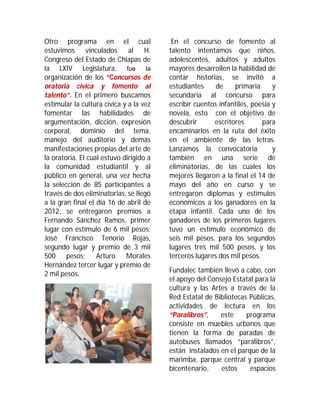 Otro programa en el cual                  En el concurso de fomento al
estuvimos       vinculados    al H.      talento intentamos que niños,
Congreso del Estado de Chiapas de        adolescentes, adultos y adultos
la LXIV Legislatura, fue la              mayores desarrollen la habilidad de
organización de los “Concursos de        contar historias, se invitó a
oratoria cívica y fomento al             estudiantes     de    primaria      y
talento”. En el primero buscamos         secundaria al concurso para
estimular la cultura cívica y a la vez   escribir cuentos infantiles, poesía y
fomentar las habilidades de              novela, esto con el objetivo de
argumentación, dicción, expresión        descubrir      escritores       para
corporal, dominio del tema,              encaminarlos en la ruta del éxito
manejo del auditorio y demás             en el ambiente de las letras.
manifestaciones propias del arte de      Lanzamos la convocatoria            y
la oratoria. El cual estuvo dirigido a   también en una serie de
la comunidad estudiantil y al            eliminatorias, de las cuales los
público en general, una vez hecha        mejores llegaron a la final el 14 de
la selección de 85 participantes a       mayo del año en curso y se
través de dos eliminatorias, se llegó    entregaron diplomas y estímulos
a la gran final el día 16 de abril de    económicos a los ganadores en la
2012, se entregaron premios a            etapa infantil. Cada uno de los
Fernando Sánchez Ramos, primer           ganadores de los primeros lugares
lugar con estímulo de 6 mil pesos;       tuvo un estímulo económico de
José Francisco Tenorio Rojas,            seis mil pesos, para los segundos
segundo lugar y premio de 3 mil          lugares tres mil 500 pesos, y los
500 pesos; Arturo Morales                terceros lugares dos mil pesos.
Hernández tercer lugar y premio de
                                         Fundalec también llevó a cabo, con
2 mil pesos.
                                         el apoyo del Consejo Estatal para la
                                         cultura y las Artes a través de la
                                         Red Estatal de Bibliotecas Públicas,
                                         actividades de lectura en los
                                         “Paralibros”,    este     programa
                                         consiste en muebles urbanos que
                                         tienen la forma de paradas de
                                         autobuses llamados “paralibros”,
                                         están instalados en el parque de la
                                         marimba, parque central y parque
                                         bicentenario,    estos     espacios
 