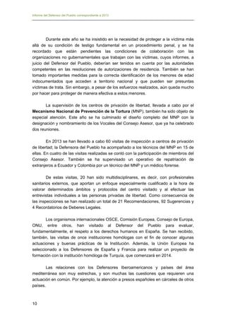 Informe del Defensor del Pueblo correspondiente a 2013

Durante este año se ha insistido en la necesidad de proteger a la víctima más
allá de su condición de testigo fundamental en un procedimiento penal, y se ha
recordado que están pendientes las condiciones de colaboración con las
organizaciones no gubernamentales que trabajan con las víctimas, cuyos informes, a
juicio del Defensor del Pueblo, deberían ser tenidos en cuenta por las autoridades
competentes en las resoluciones de autorizaciones de residencia. También se han
tomado importantes medidas para la correcta identificación de los menores de edad
indocumentados que acceden a territorio nacional y que pueden ser presuntas
víctimas de trata. Sin embargo, a pesar de los esfuerzos realizados, aún queda mucho
por hacer para proteger de manera efectiva a estos menores.
La supervisión de los centros de privación de libertad, llevada a cabo por el
Mecanismo Nacional de Prevención de la Tortura (MNP), también ha sido objeto de
especial atención. Este año se ha culminado el diseño completo del MNP con la
designación y nombramiento de los Vocales del Consejo Asesor, que ya ha celebrado
dos reuniones.
En 2013 se han llevado a cabo 60 visitas de inspección a centros de privación
de libertad; la Defensora del Pueblo ha acompañado a los técnicos del MNP en 15 de
ellas. En cuatro de las visitas realizadas se contó con la participación de miembros del
Consejo Asesor. También se ha supervisado un operativo de repatriación de
extranjeros a Ecuador y Colombia por un técnico del MNP y un médico forense.
De estas visitas, 20 han sido multidisciplinares, es decir, con profesionales
sanitarios externos, que aportan un enfoque especialmente cualificado a la hora de
valorar determinados ámbitos y protocolos del centro visitado y al efectuar las
entrevistas individuales a las personas privadas de libertad. Como consecuencia de
las inspecciones se han realizado un total de 21 Recomendaciones, 92 Sugerencias y
4 Recordatorios de Deberes Legales.
Los organismos internacionales OSCE, Comisión Europea, Consejo de Europa,
ONU, entre otros, han visitado al Defensor del Pueblo para evaluar,
fundamentalmente, el respeto a los derechos humanos en España. Se han recibido,
también, las visitas de once instituciones homólogas con el fin de conocer algunas
actuaciones y buenas prácticas de la Institución. Además, la Unión Europea ha
seleccionado a los Defensores de España y Francia para realizar un proyecto de
formación con la institución homóloga de Turquía, que comenzará en 2014.
Las relaciones con los Defensores Iberoamericanos y países del área
mediterránea son muy estrechas, y son muchas las cuestiones que requieren una
actuación en común. Por ejemplo, la atención a presos españoles en cárceles de otros
países.

10

 