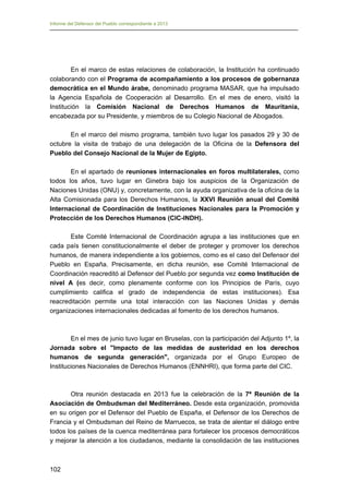 Informe del Defensor del Pueblo correspondiente a 2013

En el marco de estas relaciones de colaboración, la Institución ha continuado
colaborando con el Programa de acompañamiento a los procesos de gobernanza
democrática en el Mundo árabe, denominado programa MASAR, que ha impulsado
la Agencia Española de Cooperación al Desarrollo. En el mes de enero, visitó la
Institución la Comisión Nacional de Derechos Humanos de Mauritania,
encabezada por su Presidente, y miembros de su Colegio Nacional de Abogados.
En el marco del mismo programa, también tuvo lugar los pasados 29 y 30 de
octubre la visita de trabajo de una delegación de la Oficina de la Defensora del
Pueblo del Consejo Nacional de la Mujer de Egipto.
En el apartado de reuniones internacionales en foros multilaterales, como
todos los años, tuvo lugar en Ginebra bajo los auspicios de la Organización de
Naciones Unidas (ONU) y, concretamente, con la ayuda organizativa de la oficina de la
Alta Comisionada para los Derechos Humanos, la XXVI Reunión anual del Comité
Internacional de Coordinación de Instituciones Nacionales para la Promoción y
Protección de los Derechos Humanos (CIC-INDH).
Este Comité Internacional de Coordinación agrupa a las instituciones que en
cada país tienen constitucionalmente el deber de proteger y promover los derechos
humanos, de manera independiente a los gobiernos, como es el caso del Defensor del
Pueblo en España. Precisamente, en dicha reunión, ese Comité Internacional de
Coordinación reacreditó al Defensor del Pueblo por segunda vez como Institución de
nivel A (es decir, como plenamente conforme con los Principios de París, cuyo
cumplimiento califica el grado de independencia de estas instituciones). Esa
reacreditación permite una total interacción con las Naciones Unidas y demás
organizaciones internacionales dedicadas al fomento de los derechos humanos.

En el mes de junio tuvo lugar en Bruselas, con la participación del Adjunto 1º, la
Jornada sobre el "Impacto de las medidas de austeridad en los derechos
humanos de segunda generación", organizada por el Grupo Europeo de
Instituciones Nacionales de Derechos Humanos (ENNHRI), que forma parte del CIC.

Otra reunión destacada en 2013 fue la celebración de la 7ª Reunión de la
Asociación de Ombudsman del Mediterráneo. Desde esta organización, promovida
en su origen por el Defensor del Pueblo de España, el Defensor de los Derechos de
Francia y el Ombudsman del Reino de Marruecos, se trata de alentar el diálogo entre
todos los países de la cuenca mediterránea para fortalecer los procesos democráticos
y mejorar la atención a los ciudadanos, mediante la consolidación de las instituciones

102 


 