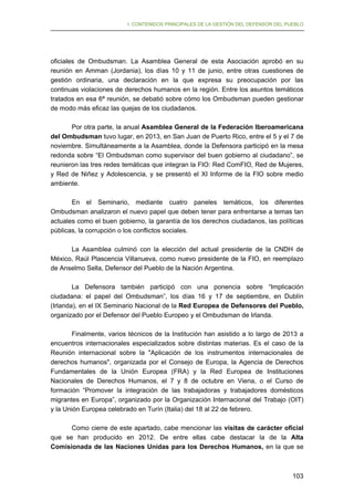 I. CONTENIDOS PRINCIPALES DE LA GESTIÓN DEL DEFENSOR DEL PUEBLO

oficiales de Ombudsman. La Asamblea General de esta Asociación aprobó en su
reunión en Amman (Jordania), los días 10 y 11 de junio, entre otras cuestiones de
gestión ordinaria, una declaración en la que expresa su preocupación por las
continuas violaciones de derechos humanos en la región. Entre los asuntos temáticos
tratados en esa 6ª reunión, se debatió sobre cómo los Ombudsman pueden gestionar
de modo más eficaz las quejas de los ciudadanos.
Por otra parte, la anual Asamblea General de la Federación Iberoamericana
del Ombudsman tuvo lugar, en 2013, en San Juan de Puerto Rico, entre el 5 y el 7 de
noviembre. Simultáneamente a la Asamblea, donde la Defensora participó en la mesa
redonda sobre “El Ombudsman como supervisor del buen gobierno al ciudadano”, se
reunieron las tres redes temáticas que integran la FIO: Red ComFIO, Red de Mujeres,
y Red de Niñez y Adolescencia, y se presentó el XI Informe de la FIO sobre medio
ambiente.
En el Seminario, mediante cuatro paneles temáticos, los diferentes
Ombudsman analizaron el nuevo papel que deben tener para enfrentarse a temas tan
actuales como el buen gobierno, la garantía de los derechos ciudadanos, las políticas
públicas, la corrupción o los conflictos sociales.
La Asamblea culminó con la elección del actual presidente de la CNDH de
México, Raúl Plascencia Villanueva, como nuevo presidente de la FIO, en reemplazo
de Anselmo Sella, Defensor del Pueblo de la Nación Argentina.
La Defensora también participó con una ponencia sobre “Implicación
ciudadana: el papel del Ombudsman”, los días 16 y 17 de septiembre, en Dublín
(Irlanda), en el IX Seminario Nacional de la Red Europea de Defensores del Pueblo,
organizado por el Defensor del Pueblo Europeo y el Ombudsman de Irlanda.
Finalmente, varios técnicos de la Institución han asistido a lo largo de 2013 a
encuentros internacionales especializados sobre distintas materias. Es el caso de la
Reunión internacional sobre la "Aplicación de los instrumentos internacionales de
derechos humanos", organizada por el Consejo de Europa, la Agencia de Derechos
Fundamentales de la Unión Europea (FRA) y la Red Europea de Instituciones
Nacionales de Derechos Humanos, el 7 y 8 de octubre en Viena, o el Curso de
formación “Promover la integración de las trabajadoras y trabajadores domésticos
migrantes en Europa”, organizado por la Organización Internacional del Trabajo (OIT)
y la Unión Europea celebrado en Turín (Italia) del 18 al 22 de febrero.
Como cierre de este apartado, cabe mencionar las visitas de carácter oficial
que se han producido en 2012. De entre ellas cabe destacar la de la Alta
Comisionada de las Naciones Unidas para los Derechos Humanos, en la que se

103

 
