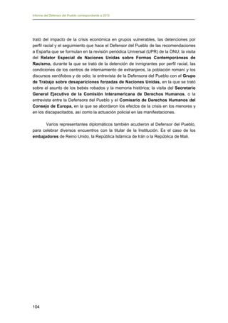 Informe del Defensor del Pueblo correspondiente a 2013

trató del impacto de la crisis económica en grupos vulnerables, las detenciones por
perfil racial y el seguimiento que hace el Defensor del Pueblo de las recomendaciones
a España que se formulan en la revisión periódica Universal (UPR) de la ONU; la visita
del Relator Especial de Naciones Unidas sobre Formas Contemporáneas de
Racismo, durante la que se trató de la detención de inmigrantes por perfil racial, las
condiciones de los centros de internamiento de extranjeros, la población romaní y los
discursos xenófobos y de odio; la entrevista de la Defensora del Pueblo con el Grupo
de Trabajo sobre desapariciones forzadas de Naciones Unidas, en la que se trató
sobre el asunto de los bebés robados y la memoria histórica; la visita del Secretario
General Ejecutivo de la Comisión Interamericana de Derechos Humanos, o la
entrevista entre la Defensora del Pueblo y el Comisario de Derechos Humanos del
Consejo de Europa, en la que se abordaron los efectos de la crisis en los menores y
en los discapacitados, así como la actuación policial en las manifestaciones.
Varios representantes diplomáticos también acudieron al Defensor del Pueblo,
para celebrar diversos encuentros con la titular de la Institución. Es el caso de los
embajadores de Reino Unido, la República Islámica de Irán o la República de Mali.

104

 