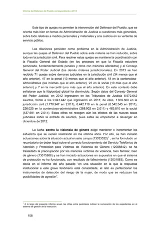 Informe del Defensor del Pueblo correspondiente a 2013

Este tipo de quejas no permiten la intervención del Defensor del Pueblo, que se
orienta más bien en temas de Administración de Justicia a cuestiones más generales,
sobre todo relativas a medios personales y materiales y a la Justicia en su vertiente de
servicio público.
Las dilaciones persisten como problema en la Administración de Justicia,
aunque las quejas al Defensor del Pueblo sobre esta materia se han reducido, sobre
todo en la jurisdicción civil. Para resolver estas quejas se mantiene la coordinación con
la Fiscalía General del Estado (en los procesos en que la Fiscalía estuviere
personada, fundamentalmente penales y otros con menores afectados) y el Consejo
General del Poder Judicial (los demás órdenes jurisdiccionales). En 2013 se han
recibido 71 quejas sobre demoras judiciales en la jurisdicción civil (34 menos que el
año anterior), 47 en la penal (13 menos que el año anterior), 18 en la contenciosoadministrativa (las mismas que el año anterior), 23 en la social (10 más que el año
anterior) y 7 en la mercantil (una más que el año anterior). En este contexto debe
señalarse que la litigiosidad global ha disminuido. Según datos del Consejo General
del Poder Judicial, en 2012 ingresaron en los Tribunales de Justicia 8.972.642
asuntos, frente a los 9.041.442 que ingresaron en 2011; de ellos, 1.839.800 en la
jurisdicción civil (1.770.947 en 2.011), 6.442.718 en la penal (6.542.545 en 2011),
226.025 en la contencioso-administrativa (289.902 en 2.011) y 463.810 en la social
(437.691 en 2.011). Estas cifras no recogen aún los efectos de las nuevas tasas
judiciales sobre la entrada de asuntos, pues estas se empezaron a devengar en
diciembre de 2012.
La lucha contra la violencia de género exige mantener e incrementar los
esfuerzos que se vienen realizando en los últimos años. Por ello, se han iniciado
actuaciones sobre la situación actual en este campo (13033522) 1 , se ha formulado un
recordatorio de deber legal sobre el correcto funcionamiento del Servicio Telefónico de
Atención y Protección para Víctimas de Violencia de Género (12008842), se ha
trasladado la preocupación por los menores víctimas de violencia, bien familiar, bien
de género (13015986) y se han iniciado actuaciones en supuestos en que el sistema
de protección no ha funcionado, con resultado de fallecimiento (13031883). Como se
decía en el informe del año pasado “en una situación en la que la respuesta
institucional a este grave fenómeno está consolidada, el reto es perfeccionar los
instrumentos de detección del riesgo de la mujer, de modo que se reduzcan las
posibilidades de agresión”.

1

A lo largo del presente informe anual, las cifras entre paréntesis indican la numeración de los expedientes en el
sistema de gestión de la Institución.

108 


 