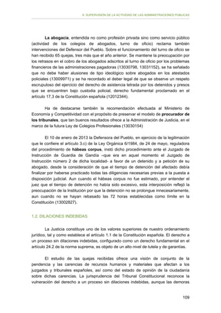 II. SUPERVISIÓN DE LA ACTIVIDAD DE LAS ADMINISTRACIONES PÚBLICAS

La abogacía, entendida no como profesión privada sino como servicio público
(actividad de los colegios de abogados, turno de oficio) reclama también
intervenciones del Defensor del Pueblo. Sobre el funcionamiento del turno de oficio se
han recibido 65 quejas, tres más que el año anterior. Se mantiene la preocupación por
los retrasos en el cobro de los abogados adscritos al turno de oficio por los problemas
financieros de las administraciones pagadoras (13030798, 13031152), se ha señalado
que no debe haber alusiones de tipo ideológico sobre abogados en los atestados
policiales (13009971) y se ha recordado el deber legal de que se observe un respeto
escrupuloso del ejercicio del derecho de asistencia letrada por los detenidos y presos
que se encuentren bajo custodia policial, derecho fundamental proclamado en el
artículo 17,3 de la Constitución española (12012344).
Ha de destacarse también la recomendación efectuada al Ministerio de
Economía y Competitividad con el propósito de preservar el modelo de procurador de
los tribunales, que tan buenos resultados ofrece a la Administración de Justicia, en el
marco de la futura Ley de Colegios Profesionales (13030154)
El 10 de enero de 2013 la Defensora del Pueblo, en ejercicio de la legitimación
que le confiere el artículo 3.c) de la Ley Orgánica 6/1984, de 24 de mayo, reguladora
del procedimiento de hábeas corpus, instó dicho procedimiento ante el Juzgado de
Instrucción de Guardia de Gandía –que era en aquel momento el Juzgado de
Instrucción número 2 de dicha localidad- a favor de un detenido y a petición de su
abogado, desde la consideración de que el tiempo de detención del afectado debía
finalizar por haberse practicado todas las diligencias necesarias previas a la puesta a
disposición judicial. Aun cuando el hábeas corpus no fue estimado, por entender el
juez que el tiempo de detención no había sido excesivo, esta interposición reflejó la
preocupación de la Institución por que la detención no se prolongue innecesariamente,
aun cuando no se hayan rebasado las 72 horas establecidas como límite en la
Constitución (13002827).
1.2. DILACIONES INDEBIDAS
La Justicia constituye uno de los valores superiores de nuestro ordenamiento
jurídico, tal y como establece el artículo 1.1 de la Constitución española. El derecho a
un proceso sin dilaciones indebidas, configurado como un derecho fundamental en el
artículo 24.2 de la norma suprema, es objeto de un alto nivel de tutela y de garantías.
El estudio de las quejas recibidas ofrece una visión de conjunto de la
pendencia y las carencias de recursos humanos y materiales que afectan a los
juzgados y tribunales españoles, así como del estado de opinión de la ciudadanía
sobre dichas carencias. La jurisprudencia del Tribunal Constitucional reconoce la
vulneración del derecho a un proceso sin dilaciones indebidas, aunque las demoras
109

 