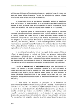 Informe del Defensor del Pueblo correspondiente a 2013

sufridas sean debidas a deficiencias estructurales, o a la especial carga de trabajo que
soporte el órgano judicial competente. Por todo ello, la inclusión del presente epígrafe
en el informe anual se ha convertido en una tradición.
La consecuencia directa de las carencias observadas, además de sus efectos
en el caso concreto, es el debilitamiento de la confianza ciudadana en la justicia. La
solución de estos problemas debe ser una prioridad, ya que los tribunales de justicia
constituyen la garantía más eficaz de los derechos e intereses de los ciudadanos.
Con el objeto de agilizar la tramitación de las quejas referidas a dilaciones
judiciales, tras diversas reuniones mantenidas con la Fiscalía General del Estado y con
el Consejo General del Poder Judicial, se han modificado algunos criterios de
tramitación. De acuerdo con las nuevas pautas, desde el mes de enero de 2013 se
han dirigido a la Fiscalía General del Estado las peticiones de información que se
referían a procedimientos judiciales en los que estaba personado el fiscal. En los
restantes casos, las solicitudes de información se han remitido al Consejo General del
Poder Judicial. El efecto inmediato de los nuevos criterios ha sido una significativa
agilización en la tramitación de los expedientes.
En el ámbito de la jurisdicción civil, la mayor parte de las quejas recibidas se
refieren a procedimientos en materia de familia. Los procesos matrimoniales
contenciosos, a diferencia de los de mutuo acuerdo, suelen tener una dilatada
tramitación que añade más dolor a esta situación de ruptura. Las cuestiones relativas
a la custodia de los hijos comunes, el régimen de visitas del progenitor no custodio y la
cuantía de la pensión de alimentos suelen ser los puntos de conflicto más habituales.
El origen de las dilaciones en las quejas tramitadas, hacia la Administración,
ha sido muy diverso. En algunos expedientes, la causa de la dilación obedecía al
retraso en la elaboración de los informes por parte del equipo técnico judicial que
debía valorar los aspectos psicosociales del núcleo familiar. En algún supuesto, el
tiempo de espera superaba el año, lo que conllevó que la vista del juicio fuera
suspendida al no poder disponer del informe en la fecha inicialmente fijada (13013248,
13029079).
En otros casos, las dilaciones se produjeron en la tramitación de
procedimientos de modificación de medidas (13016407, 13024708, 13029591). Uno de
los motivos más frecuentes para solicitar una modificación de medidas es el cambio de
la cuantía de la pensión de alimentos. La difícil situación económica que atraviesa el
país ha provocado que muchas personas hayan perdido su empleo o hayan visto
reducidos sus salarios considerablemente, no pudiendo asumir el pago de pensiones
de alimentos cuya cuantía se había establecido antes del inicio de la crisis económica.
Por ello, se han visto obligados a solicitar la revisión judicial de dichas pensiones.

110 


 