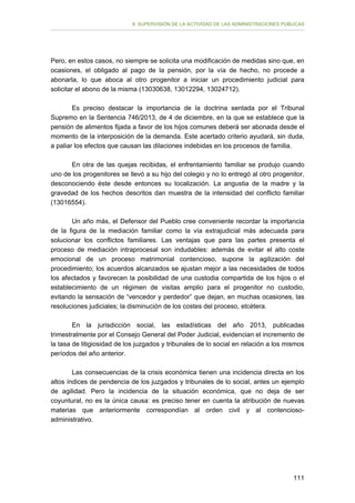 II. SUPERVISIÓN DE LA ACTIVIDAD DE LAS ADMINISTRACIONES PÚBLICAS

Pero, en estos casos, no siempre se solicita una modificación de medidas sino que, en
ocasiones, el obligado al pago de la pensión, por la vía de hecho, no procede a
abonarla, lo que aboca al otro progenitor a iniciar un procedimiento judicial para
solicitar el abono de la misma (13030638, 13012294, 13024712).
Es preciso destacar la importancia de la doctrina sentada por el Tribunal
Supremo en la Sentencia 746/2013, de 4 de diciembre, en la que se establece que la
pensión de alimentos fijada a favor de los hijos comunes deberá ser abonada desde el
momento de la interposición de la demanda. Este acertado criterio ayudará, sin duda,
a paliar los efectos que causan las dilaciones indebidas en los procesos de familia.
En otra de las quejas recibidas, el enfrentamiento familiar se produjo cuando
uno de los progenitores se llevó a su hijo del colegio y no lo entregó al otro progenitor,
desconociendo éste desde entonces su localización. La angustia de la madre y la
gravedad de los hechos descritos dan muestra de la intensidad del conflicto familiar
(13016554).
Un año más, el Defensor del Pueblo cree conveniente recordar la importancia
de la figura de la mediación familiar como la vía extrajudicial más adecuada para
solucionar los conflictos familiares. Las ventajas que para las partes presenta el
proceso de mediación intraprocesal son indudables: además de evitar el alto coste
emocional de un proceso matrimonial contencioso, supone la agilización del
procedimiento; los acuerdos alcanzados se ajustan mejor a las necesidades de todos
los afectados y favorecen la posibilidad de una custodia compartida de los hijos o el
establecimiento de un régimen de visitas amplio para el progenitor no custodio,
evitando la sensación de “vencedor y perdedor” que dejan, en muchas ocasiones, las
resoluciones judiciales; la disminución de los costes del proceso, etcétera.
En la jurisdicción social, las estadísticas del año 2013, publicadas
trimestralmente por el Consejo General del Poder Judicial, evidencian el incremento de
la tasa de litigiosidad de los juzgados y tribunales de lo social en relación a los mismos
períodos del año anterior.
Las consecuencias de la crisis económica tienen una incidencia directa en los
altos índices de pendencia de los juzgados y tribunales de lo social, antes un ejemplo
de agilidad. Pero la incidencia de la situación económica, que no deja de ser
coyuntural, no es la única causa: es preciso tener en cuenta la atribución de nuevas
materias que anteriormente correspondían al orden civil y al contenciosoadministrativo.

111

 