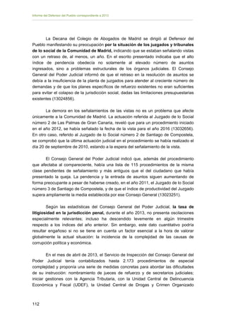 Informe del Defensor del Pueblo correspondiente a 2013

La Decana del Colegio de Abogados de Madrid se dirigió al Defensor del
Pueblo manifestando su preocupación por la situación de los juzgados y tribunales
de lo social de la Comunidad de Madrid, indicando que se estaban señalando vistas
con un retraso de, al menos, un año. En el escrito presentado indicaba que el alto
índice de pendencia obedecía no solamente al elevado número de asuntos
ingresados, sino a problemas estructurales de los órganos judiciales. El Consejo
General del Poder Judicial informó de que el retraso en la resolución de asuntos se
debía a la insuficiencia de la planta de juzgados para atender al creciente número de
demandas y de que los planes específicos de refuerzo existentes no eran suficientes
para evitar el colapso de la jurisdicción social, dadas las limitaciones presupuestarias
existentes (13024856).
La demora en los señalamientos de las vistas no es un problema que afecte
únicamente a la Comunidad de Madrid. La actuación referida al Juzgado de lo Social
número 2 de Las Palmas de Gran Canaria, reveló que para un procedimiento iniciado
en el año 2012, se había señalado la fecha de la vista para el año 2016 (13032656).
En otro caso, referido al Juzgado de lo Social número 2 de Santiago de Compostela,
se comprobó que la última actuación judicial en el procedimiento se había realizado el
día 20 de septiembre de 2010, estando a la espera del señalamiento de la vista.
El Consejo General del Poder Judicial indicó que, además del procedimiento
que afectaba al compareciente, había una lista de 115 procedimientos de la misma
clase pendientes de señalamiento y más antiguos que el del ciudadano que había
presentado la queja. La pendencia y la entrada de asuntos siguen aumentando de
forma preocupante a pesar de haberse creado, en el año 2011, el Juzgado de lo Social
número 3 de Santiago de Compostela, y de que el índice de productividad del Juzgado
supera ampliamente la media establecida por ese Consejo General (13023251).
Según las estadísticas del Consejo General del Poder Judicial, la tasa de
litigiosidad en la jurisdicción penal, durante el año 2013, no presenta oscilaciones
especialmente relevantes; incluso ha descendido levemente en algún trimestre
respecto a los índices del año anterior. Sin embargo, este dato cuantitativo podría
resultar engañoso si no se tiene en cuenta un factor esencial a la hora de valorar
globalmente la actual situación: la incidencia de la complejidad de las causas de
corrupción política y económica.
En el mes de abril de 2013, el Servicio de Inspección del Consejo General del
Poder Judicial tenía contabilizados hasta 2.173 procedimientos de especial
complejidad y proponía una serie de medidas concretas para abordar las dificultades
de su instrucción: nombramiento de jueces de refuerzo y de secretarios judiciales;
iniciar gestiones con la Agencia Tributaria, con la Unidad Central de Delincuencia
Económica y Fiscal (UDEF), la Unidad Central de Drogas y Crimen Organizado

112 


 