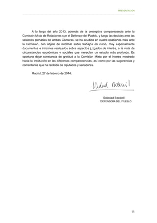 PRESENTACIÓN

A lo largo del año 2013, además de la preceptiva comparecencia ante la
Comisión Mixta de Relaciones con el Defensor del Pueblo, y luego las debidas ante las
sesiones plenarias de ambas Cámaras, se ha acudido en cuatro ocasiones más ante
la Comisión, con objeto de informar sobre trabajos en curso, muy especialmente
documentos e informes realizados sobre aspectos juzgados de interés, a la vista de
circunstancias económicas y sociales que merecían un estudio más profundo. Es
oportuno dejar constancia de gratitud a la Comisión Mixta por el interés mostrado
hacia la Institución en las diferentes comparecencias, así como por las sugerencias y
comentarios que ha recibido de diputados y senadores.
Madrid, 27 de febrero de 2014.

Soledad Becerril
DEFENSORA DEL PUEBLO

11

 