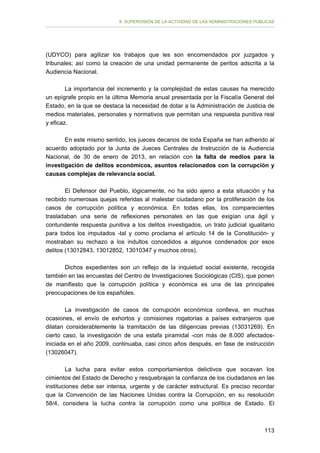 II. SUPERVISIÓN DE LA ACTIVIDAD DE LAS ADMINISTRACIONES PÚBLICAS

(UDYCO) para agilizar los trabajos que les son encomendados por juzgados y
tribunales; así como la creación de una unidad permanente de peritos adscrita a la
Audiencia Nacional.
La importancia del incremento y la complejidad de estas causas ha merecido
un epígrafe propio en la última Memoria anual presentada por la Fiscalía General del
Estado, en la que se destaca la necesidad de dotar a la Administración de Justicia de
medios materiales, personales y normativos que permitan una respuesta punitiva real
y eficaz.
En este mismo sentido, los jueces decanos de toda España se han adherido al
acuerdo adoptado por la Junta de Jueces Centrales de Instrucción de la Audiencia
Nacional, de 30 de enero de 2013, en relación con la falta de medios para la
investigación de delitos económicos, asuntos relacionados con la corrupción y
causas complejas de relevancia social.
El Defensor del Pueblo, lógicamente, no ha sido ajeno a esta situación y ha
recibido numerosas quejas referidas al malestar ciudadano por la proliferación de los
casos de corrupción política y económica. En todas ellas, los comparecientes
trasladaban una serie de reflexiones personales en las que exigían una ágil y
contundente respuesta punitiva a los delitos investigados, un trato judicial igualitario
para todos los imputados -tal y como proclama el artículo 14 de la Constitución- y
mostraban su rechazo a los indultos concedidos a algunos condenados por esos
delitos (13012843, 13012852, 13010347 y muchos otros).
Dichos expedientes son un reflejo de la inquietud social existente, recogida
también en las encuestas del Centro de Investigaciones Sociológicas (CIS), que ponen
de manifiesto que la corrupción política y económica es una de las principales
preocupaciones de los españoles.
La investigación de casos de corrupción económica conlleva, en muchas
ocasiones, el envío de exhortos y comisiones rogatorias a países extranjeros que
dilatan considerablemente la tramitación de las diligencias previas (13031269). En
cierto caso, la investigación de una estafa piramidal -con más de 8.000 afectadosiniciada en el año 2009, continuaba, casi cinco años después, en fase de instrucción
(13026047).
La lucha para evitar estos comportamientos delictivos que socavan los
cimientos del Estado de Derecho y resquebrajan la confianza de los ciudadanos en las
instituciones debe ser intensa, urgente y de carácter estructural. Es preciso recordar
que la Convención de las Naciones Unidas contra la Corrupción, en su resolución
58/4, considera la lucha contra la corrupción como una política de Estado. El

113

 
