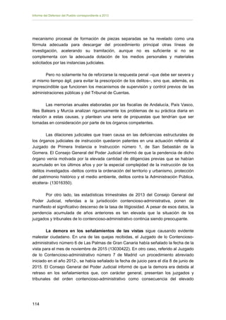Informe del Defensor del Pueblo correspondiente a 2013

mecanismo procesal de formación de piezas separadas se ha revelado
fórmula adecuada para descargar del procedimiento principal otras
investigación, acelerando su tramitación, aunque no es suficiente
complementa con la adecuada dotación de los medios personales y
solicitados por las instancias judiciales.

como una
líneas de
si no se
materiales

Pero no solamente ha de reforzarse la respuesta penal –que debe ser severa y
al mismo tiempo ágil, para evitar la prescripción de los delitos–, sino que, además, es
imprescindible que funcionen los mecanismos de supervisión y control previos de las
administraciones públicas y del Tribunal de Cuentas.
Las memorias anuales elaboradas por las fiscalías de Andalucía, País Vasco,
Illes Balears y Murcia analizan rigurosamente los problemas de su práctica diaria en
relación a estas causas, y plantean una serie de propuestas que tendrían que ser
tomadas en consideración por parte de los órganos competentes.
Las dilaciones judiciales que traen causa en las deficiencias estructurales de
los órganos judiciales de instrucción quedaron patentes en una actuación referida al
Juzgado de Primera Instancia e Instrucción número 1, de San Sebastián de la
Gomera. El Consejo General del Poder Judicial informó de que la pendencia de dicho
órgano venía motivada por la elevada cantidad de diligencias previas que se habían
acumulado en los últimos años y por la especial complejidad de la instrucción de los
delitos investigados -delitos contra la ordenación del territorio y urbanismo, protección
del patrimonio histórico y el medio ambiente, delitos contra la Administración Pública,
etcétera- (13016350).
Por otro lado, las estadísticas trimestrales de 2013 del Consejo General del
Poder Judicial, referidas a la jurisdicción contencioso-administrativa, ponen de
manifiesto el significativo descenso de la tasa de litigiosidad. A pesar de esos datos, la
pendencia acumulada de años anteriores es tan elevada que la situación de los
juzgados y tribunales de lo contencioso-administrativo continúa siendo preocupante.
La demora en los señalamientos de las vistas sigue causando evidente
malestar ciudadano. En una de las quejas recibidas, el Juzgado de lo Contenciosoadministrativo número 6 de Las Palmas de Gran Canaria había señalado la fecha de la
vista para el mes de noviembre de 2015 (13030422). En otro caso, referido al Juzgado
de lo Contencioso-administrativo número 7 de Madrid -un procedimiento abreviado
iniciado en el año 2012-, se había señalado la fecha de juicio para el día 8 de junio de
2015. El Consejo General del Poder Judicial informó de que la demora era debida al
retraso en los señalamientos que, con carácter general, presentan los juzgados y
tribunales del orden contencioso-administrativo como consecuencia del elevado

114 


 