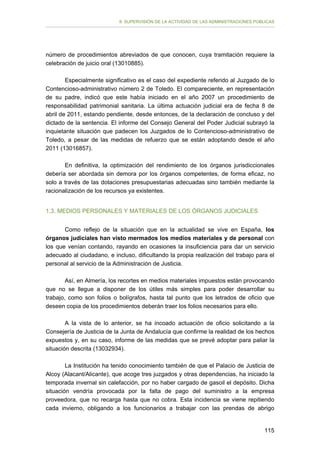 II. SUPERVISIÓN DE LA ACTIVIDAD DE LAS ADMINISTRACIONES PÚBLICAS

número de procedimientos abreviados de que conocen, cuya tramitación requiere la
celebración de juicio oral (13010885).
Especialmente significativo es el caso del expediente referido al Juzgado de lo
Contencioso-administrativo número 2 de Toledo. El compareciente, en representación
de su padre, indicó que este había iniciado en el año 2007 un procedimiento de
responsabilidad patrimonial sanitaria. La última actuación judicial era de fecha 8 de
abril de 2011, estando pendiente, desde entonces, de la declaración de concluso y del
dictado de la sentencia. El informe del Consejo General del Poder Judicial subrayó la
inquietante situación que padecen los Juzgados de lo Contencioso-administrativo de
Toledo, a pesar de las medidas de refuerzo que se están adoptando desde el año
2011 (13016857).
En definitiva, la optimización del rendimiento de los órganos jurisdiccionales
debería ser abordada sin demora por los órganos competentes, de forma eficaz, no
solo a través de las dotaciones presupuestarias adecuadas sino también mediante la
racionalización de los recursos ya existentes.
1.3. MEDIOS PERSONALES Y MATERIALES DE LOS ÓRGANOS JUDICIALES
Como reflejo de la situación que en la actualidad se vive en España, los
órganos judiciales han visto mermados los medios materiales y de personal con
los que venían contando, rayando en ocasiones la insuficiencia para dar un servicio
adecuado al ciudadano, e incluso, dificultando la propia realización del trabajo para el
personal al servicio de la Administración de Justicia.
Así, en Almería, los recortes en medios materiales impuestos están provocando
que no se llegue a disponer de los útiles más simples para poder desarrollar su
trabajo, como son folios o bolígrafos, hasta tal punto que los letrados de oficio que
deseen copia de los procedimientos deberán traer los folios necesarios para ello.
A la vista de lo anterior, se ha incoado actuación de oficio solicitando a la
Consejería de Justicia de la Junta de Andalucía que confirme la realidad de los hechos
expuestos y, en su caso, informe de las medidas que se prevé adoptar para paliar la
situación descrita (13032934).
La Institución ha tenido conocimiento también de que el Palacio de Justicia de
Alcoy (Alacant/Alicante), que acoge tres juzgados y otras dependencias, ha iniciado la
temporada invernal sin calefacción, por no haber cargado de gasoil el depósito. Dicha
situación vendría provocada por la falta de pago del suministro a la empresa
proveedora, que no recarga hasta que no cobra. Esta incidencia se viene repitiendo
cada invierno, obligando a los funcionarios a trabajar con las prendas de abrigo
115

 
