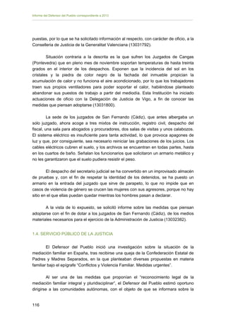 Informe del Defensor del Pueblo correspondiente a 2013

puestas, por lo que se ha solicitado información al respecto, con carácter de oficio, a la
Conselleria de Justicia de la Generalitat Valenciana (13031792).
Situación contraria a la descrita es la que sufren los Juzgados de Cangas
(Pontevedra) que en pleno mes de noviembre soportan temperaturas de hasta treinta
grados en el interior de los despachos. Exponen que la incidencia del sol en los
cristales y la piedra de color negro de la fachada del inmueble propician la
acumulación de calor y no funciona el aire acondicionado, por lo que los trabajadores
traen sus propios ventiladores para poder soportar el calor, habiéndose planteado
abandonar sus puestos de trabajo a partir del mediodía. Esta Institución ha iniciado
actuaciones de oficio con la Delegación de Justicia de Vigo, a fin de conocer las
medidas que piensan adoptarse (13031800).
La sede de los juzgados de San Fernando (Cádiz), que antes albergaba un
solo juzgado, ahora acoge a tres mixtos de instrucción, registro civil, despacho del
fiscal, una sala para abogados y procuradores, dos salas de visitas y unos calabozos.
El sistema eléctrico es insuficiente para tanta actividad, lo que provoca apagones de
luz y que, por consiguiente, sea necesario reiniciar las grabaciones de los juicios. Los
cables eléctricos cubren el suelo, y los archivos se encuentran en todas partes, hasta
en los cuartos de baño. Señalan los funcionarios que solicitaron un armario metálico y
no les garantizaron que el suelo pudiera resistir el peso.
El despacho del secretario judicial se ha convertido en un improvisado almacén
de pruebas y, con el fin de respetar la identidad de los detenidos, se ha puesto un
armario en la entrada del juzgado que sirve de parapeto, lo que no impide que en
casos de violencia de género se crucen las mujeres con sus agresores, porque no hay
sitio en el que ellas puedan quedar mientras los hombres pasan a declarar.
A la vista de lo expuesto, se solicitó informe sobre las medidas que piensan
adoptarse con el fin de dotar a los juzgados de San Fernando (Cádiz), de los medios
materiales necesarios para el ejercicio de la Administración de Justicia (13032382).
1.4. SERVICIO PÚBLICO DE LA JUSTICIA
El Defensor del Pueblo inició una investigación sobre la situación de la
mediación familiar en España, tras recibirse una queja de la Confederación Estatal de
Padres y Madres Separados, en la que planteaban diversas propuestas en materia
familiar bajo el epígrafe “Conflictos y Violencia Familiar. Medidas urgentes”.
Al ser una de las medidas que proponían el “reconocimiento legal de la
mediación familiar integral y pluridisciplinar”, el Defensor del Pueblo estimó oportuno
dirigirse a las comunidades autónomas, con el objeto de que se informara sobre la
116 


 