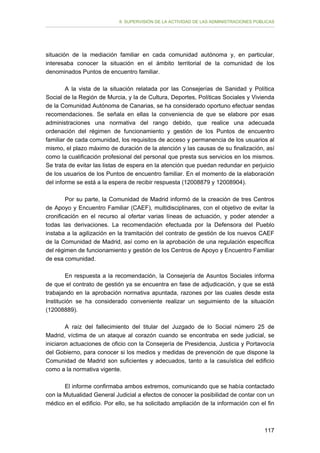 II. SUPERVISIÓN DE LA ACTIVIDAD DE LAS ADMINISTRACIONES PÚBLICAS

situación de la mediación familiar en cada comunidad autónoma y, en particular,
interesaba conocer la situación en el ámbito territorial de la comunidad de los
denominados Puntos de encuentro familiar.
A la vista de la situación relatada por las Consejerías de Sanidad y Política
Social de la Región de Murcia, y la de Cultura, Deportes, Políticas Sociales y Vivienda
de la Comunidad Autónoma de Canarias, se ha considerado oportuno efectuar sendas
recomendaciones. Se señala en ellas la conveniencia de que se elabore por esas
administraciones una normativa del rango debido, que realice una adecuada
ordenación del régimen de funcionamiento y gestión de los Puntos de encuentro
familiar de cada comunidad, los requisitos de acceso y permanencia de los usuarios al
mismo, el plazo máximo de duración de la atención y las causas de su finalización, así
como la cualificación profesional del personal que presta sus servicios en los mismos.
Se trata de evitar las listas de espera en la atención que puedan redundar en perjuicio
de los usuarios de los Puntos de encuentro familiar. En el momento de la elaboración
del informe se está a la espera de recibir respuesta (12008879 y 12008904).
Por su parte, la Comunidad de Madrid informó de la creación de tres Centros
de Apoyo y Encuentro Familiar (CAEF), multidisciplinares, con el objetivo de evitar la
cronificación en el recurso al ofertar varias líneas de actuación, y poder atender a
todas las derivaciones. La recomendación efectuada por la Defensora del Pueblo
instaba a la agilización en la tramitación del contrato de gestión de los nuevos CAEF
de la Comunidad de Madrid, así como en la aprobación de una regulación específica
del régimen de funcionamiento y gestión de los Centros de Apoyo y Encuentro Familiar
de esa comunidad.
En respuesta a la recomendación, la Consejería de Asuntos Sociales informa
de que el contrato de gestión ya se encuentra en fase de adjudicación, y que se está
trabajando en la aprobación normativa apuntada, razones por las cuales desde esta
Institución se ha considerado conveniente realizar un seguimiento de la situación
(12008889).
A raíz del fallecimiento del titular del Juzgado de lo Social número 25 de
Madrid, víctima de un ataque al corazón cuando se encontraba en sede judicial, se
iniciaron actuaciones de oficio con la Consejería de Presidencia, Justicia y Portavocía
del Gobierno, para conocer si los medios y medidas de prevención de que dispone la
Comunidad de Madrid son suficientes y adecuados, tanto a la casuística del edificio
como a la normativa vigente.
El informe confirmaba ambos extremos, comunicando que se había contactado
con la Mutualidad General Judicial a efectos de conocer la posibilidad de contar con un
médico en el edificio. Por ello, se ha solicitado ampliación de la información con el fin

117

 