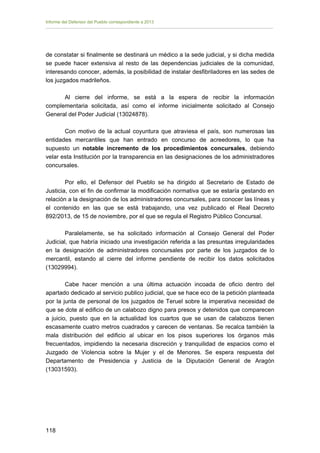 Informe del Defensor del Pueblo correspondiente a 2013

de constatar si finalmente se destinará un médico a la sede judicial, y si dicha medida
se puede hacer extensiva al resto de las dependencias judiciales de la comunidad,
interesando conocer, además, la posibilidad de instalar desfibriladores en las sedes de
los juzgados madrileños.
Al cierre del informe, se está a la espera de recibir la información
complementaria solicitada, así como el informe inicialmente solicitado al Consejo
General del Poder Judicial (13024878).
Con motivo de la actual coyuntura que atraviesa el país, son numerosas las
entidades mercantiles que han entrado en concurso de acreedores, lo que ha
supuesto un notable incremento de los procedimientos concursales, debiendo
velar esta Institución por la transparencia en las designaciones de los administradores
concursales.
Por ello, el Defensor del Pueblo se ha dirigido al Secretario de Estado de
Justicia, con el fin de confirmar la modificación normativa que se estaría gestando en
relación a la designación de los administradores concursales, para conocer las líneas y
el contenido en las que se está trabajando, una vez publicado el Real Decreto
892/2013, de 15 de noviembre, por el que se regula el Registro Público Concursal.
Paralelamente, se ha solicitado información al
Judicial, que habría iniciado una investigación referida a
en la designación de administradores concursales por
mercantil, estando al cierre del informe pendiente de
(13029994).

Consejo General del Poder
las presuntas irregularidades
parte de los juzgados de lo
recibir los datos solicitados

Cabe hacer mención a una última actuación incoada de oficio dentro del
apartado dedicado al servicio publico judicial, que se hace eco de la petición planteada
por la junta de personal de los juzgados de Teruel sobre la imperativa necesidad de
que se dote al edificio de un calabozo digno para presos y detenidos que comparecen
a juicio, puesto que en la actualidad los cuartos que se usan de calabozos tienen
escasamente cuatro metros cuadrados y carecen de ventanas. Se recalca también la
mala distribución del edificio al ubicar en los pisos superiores los órganos más
frecuentados, impidiendo la necesaria discreción y tranquilidad de espacios como el
Juzgado de Violencia sobre la Mujer y el de Menores. Se espera respuesta del
Departamento de Presidencia y Justicia de la Diputación General de Aragón
(13031593).

118 


 