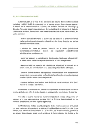 II. SUPERVISIÓN DE LA ACTIVIDAD DE LAS ADMINISTRACIONES PÚBLICAS

1.5. REFORMAS LEGISLATIVAS
Esta Institución, a la vista de las peticiones de recurso de inconstitucionalidad
de la Ley 10/2012, de 20 de noviembre, por la que se regulan determinadas tasas en
el ámbito de la Administración de Justicia y del Instituto Nacional de Toxicología y
Ciencias Forenses, tras diversas gestiones de mediación ante el Ministerio de Justicia,
promotor de la norma, formuló una serie de recomendaciones a ese departamento, en
varios sentidos:
- reducir considerablemente la cuantía de las tasas de la primera instancia
civil y contencioso-administrativa, al existir un alto riesgo de poder ser lesivas
en casos individualizados;
- eliminar las tasas en primera instancia en el orden jurisdiccional
contencioso-administrativo,
cuando
se
enjuiciasen
procedimientos
administrativos sancionadores;
- eximir de tasas en el procedimiento de ejecución hipotecaria y la exención
al abono de las costas de la parte contraria en el caso del ejecutado;
- eximir el pago de tasas en los recursos de suplicación y casación en el
orden social, así como también en la ejecución judicial de los arbitrajes;
- tener en cuenta el criterio de capacidad económica con el fin de establecer
tasas más o menos elevadas, en función de las diferentes circunstancias que
puedan concurrir en las personas jurídicas;
- moderar las tasas establecidas en el ámbito de los recursos con el fin de no
impedir el acceso a los mismos.
Finalmente, se solicitaba una tramitación diligente de la nueva ley de asistencia
jurídica gratuita, con el fin de evitar el pago de tasas para los beneficiarios de esta ley.
Con ello se quería mejorar de manera inmediata el acceso a la justicia, sin
esperar a lo que eventualmente pudiera decir el Tribunal Constitucional en los
recursos presentados por otros sujetos legitimados.
El Ministerio de Justicia aceptó gran parte de las recomendaciones formuladas
por esta Institución, lo que motivó la publicación del Real Decreto-ley 3/2013, de 22 de
febrero, que reformó sustancialmente la Ley 10/2012, de 20 de noviembre, por la que
se regulan determinadas tasas en el ámbito de la Administración de Justicia y del

119

 