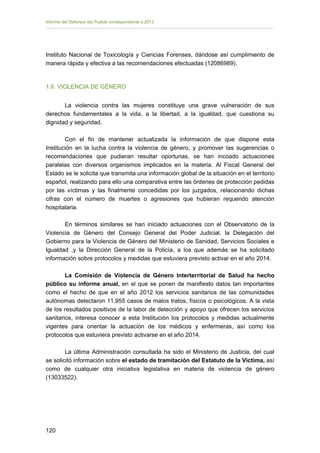 Informe del Defensor del Pueblo correspondiente a 2013

Instituto Nacional de Toxicología y Ciencias Forenses, dándose así cumplimiento de
manera rápida y efectiva a las recomendaciones efectuadas (12086989).

1.6. VIOLENCIA DE GÉNERO
La violencia contra las mujeres constituye una grave vulneración de sus
derechos fundamentales a la vida, a la libertad, a la igualdad, que cuestiona su
dignidad y seguridad.
Con el fin de mantener actualizada la información de que dispone esta
Institución en la lucha contra la violencia de género, y promover las sugerencias o
recomendaciones que pudieran resultar oportunas, se han incoado actuaciones
paralelas con diversos organismos implicados en la materia. Al Fiscal General del
Estado se le solicita que transmita una información global de la situación en el territorio
español, realizando para ello una comparativa entre las órdenes de protección pedidas
por las víctimas y las finalmente concedidas por los juzgados, relacionando dichas
cifras con el número de muertes o agresiones que hubieran requerido atención
hospitalaria.
En términos similares se han iniciado actuaciones con el Observatorio de la
Violencia de Género del Consejo General del Poder Judicial, la Delegación del
Gobierno para la Violencia de Género del Ministerio de Sanidad, Servicios Sociales e
Igualdad ,y la Dirección General de la Policía, a los que además se ha solicitado
información sobre protocolos y medidas que estuviera previsto activar en el año 2014.
La Comisión de Violencia de Género Interterritorial de Salud ha hecho
público su informe anual, en el que se ponen de manifiesto datos tan importantes
como el hecho de que en el año 2012 los servicios sanitarios de las comunidades
autónomas detectaron 11.955 casos de malos tratos, físicos o psicológicos. A la vista
de los resultados positivos de la labor de detección y apoyo que ofrecen los servicios
sanitarios, interesa conocer a esta Institución los protocolos y medidas actualmente
vigentes para orientar la actuación de los médicos y enfermeras, así como los
protocolos que estuviera previsto activarse en el año 2014.
La última Administración consultada ha sido el Ministerio de Justicia, del cual
se solicitó información sobre el estado de tramitación del Estatuto de la Víctima, así
como de cualquier otra iniciativa legislativa en materia de violencia de género
(13033522).

120 


 