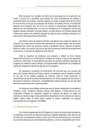 II. SUPERVISIÓN DE LA ACTIVIDAD DE LAS ADMINISTRACIONES PÚBLICAS

Otra actuación con carácter de oficio fue la provocada por la muerte de una
mujer, a manos de su exmarido, que contaba con doce antecedentes de maltrato y
quebrantamiento de condena, teniendo vigente una orden de alejamiento de la víctima
en el momento en el que se produjeron los hechos. Se solicitó informe a la Dirección
General de la Guardia Civil con el fin de conocer la intervención desarrollada por
efectivos de ese departamento, así como el resultado de la investigación interna que
pudiera haberse tramitado. Al propio tiempo, se pidió informe a la Fiscalía General del
Estado para saber si se solicitó la adopción de alguna de las medidas previstas en el
artículo 48.4 del Código Penal (13031883).
Los últimos actos de violencia familiar y de género han puesto de relieve una
situación que hasta ahora no había sido abordada en su justa medida. Son los daños
colaterales que sufren los menores cuando el progenitor ejerce violencia de género
sobre su madre, así como el uso que de los hijos se hace por parte de los progenitores
inmersos en un proceso de separación o de divorcio.
Vista la magnitud del problema que empieza a aflorar, se han iniciado
actuaciones de oficio con el Secretario de Estado de Justicia, al que se han planteado
cuestiones, entre ellas, la necesidad de que todos los partidos judiciales dispongan de
Juzgados de Violencia sobre la Mujer y la imprescindible implantación de unidades de
valoración integral de violencia de género en los juzgados.
En respuesta a la petición de información, se comunicó que, por acuerdo del
pleno del Consejo General del Poder Judicial, se estableció que en aquellos partidos
en los que no se creasen juzgados de violencia sobre la mujer exclusivos, el
conocimiento de dichos asuntos correspondería a uno de los juzgados de instrucción o
de primera instancia e instrucción, compatibilizando estas funciones con las del resto
del orden jurisdiccional de su partido judicial.
En todas las comunidades autónomas que no tienen transferida la competencia
(Castilla y León, Castilla-La Mancha, Murcia, Illes Balears y Extremadura) se han
implantado unidades de valoración integral de violencia de género en todos los
institutos de medicina legal. Está pendiente la implantación de los institutos en Ceuta y
Melilla, donde hasta la fecha dicha función la vienen realizando los equipos
psicosociales de los juzgados (13015986).
1.7. MENORES INFRACTORES
En el mes de septiembre de 2013 falleció un menor de quince años de edad en
su habitación del Centro de Menores Infractores Albaidel (Albacete). Dos técnicos de
la Institución se desplazaron hasta el centro con el fin de entrevistarse con el personal,
los menores internos que voluntariamente quisieran, y revisar el expediente del menor.
121

 